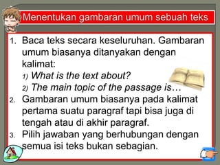 1. Baca teks secara keseluruhan. Gambaran
umum biasanya ditanyakan dengan
kalimat:
1) What is the text about?
2) The main topic of the passage is…
2. Gambaran umum biasanya pada kalimat
pertama suatu paragraf tapi bisa juga di
tengah atau di akhir paragraf.
3. Pilih jawaban yang berhubungan dengan
semua isi teks bukan sebagian.
 