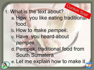 1. What is the text about?
a. How you like eating traditional
food.
b. How to make pempek.
c. Have you heard about
pempek.
d. Pempek, traditional food from
South Sumatera
e. Let me explain how to make it.
 