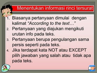 1. Biasanya pertanyaan dimulai dengan
kalimat “According to the text…”
2. Pertanyaan yang diajukan mengikuti
urutan info pada teks.
3. Pertanyaan berupa pengulangan sama
persis seperti pada teks.
4. Jika terdapat kata NOT atau EXCEPT
pilih jawaban yang salah atau tidak apa
pada teks.
 
