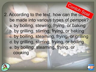 2. According to the text, how can the dough
be made into various types of pempek?
a. by boiling, stewing, frying, or baking
b. by grilling, stirring, frying, or baking
c. by boiling, steaming, frying, or grilling
d. by grilling, stirring, frying, or boiling
e. by boiling, steaming, frying, or
cooking
 
