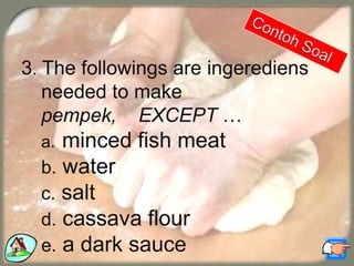 3. The followings are ingerediens
needed to make
pempek, EXCEPT …
a. minced fish meat
b. water
c. salt
d. cassava flour
e. a dark sauce
 