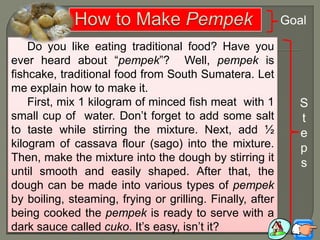 Do you like eating traditional food? Have you
ever heard about “pempek”? Well, pempek is
fishcake, traditional food from South Sumatera. Let
me explain how to make it.
First, mix 1 kilogram of minced fish meat with 1
small cup of water. Don‟t forget to add some salt
to taste while stirring the mixture. Next, add ½
kilogram of cassava flour (sago) into the mixture.
Then, make the mixture into the dough by stirring it
until smooth and easily shaped. After that, the
dough can be made into various types of pempek
by boiling, steaming, frying or grilling. Finally, after
being cooked the pempek is ready to serve with a
dark sauce called cuko. It‟s easy, isn‟t it?
Goal
S
t
e
p
s
 