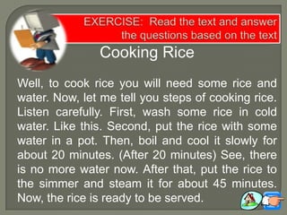 Cooking Rice
Well, to cook rice you will need some rice and
water. Now, let me tell you steps of cooking rice.
Listen carefully. First, wash some rice in cold
water. Like this. Second, put the rice with some
water in a pot. Then, boil and cool it slowly for
about 20 minutes. (After 20 minutes) See, there
is no more water now. After that, put the rice to
the simmer and steam it for about 45 minutes.
Now, the rice is ready to be served.
 