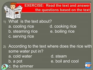 1) What is the text about?
a. cooling rice d. cooking rice
b. steaming rice e. boiling rice
c. serving rice
2) According to the text where does the rice with
some water put in?
a. cold water d. steam
b. a pot e. boil and cool
c. the simmer
 