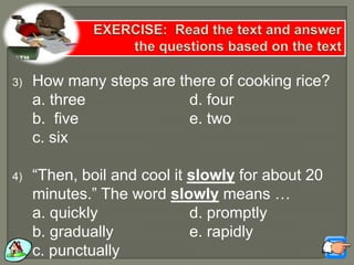 3) How many steps are there of cooking rice?
a. three d. four
b. five e. two
c. six
4) “Then, boil and cool it slowly for about 20
minutes.” The word slowly means …
a. quickly d. promptly
b. gradually e. rapidly
c. punctually
 