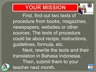 First, find out two texts of
procedure from books, magazines,
newspapers, websites or other
sources. The texts of procedure
could be about recipe, instructions,
guidelines, formula, etc.
Next, rewrite the texts and their
translation in Bahasa Indonesia.
Then, submit them to your
teacher next month.
 