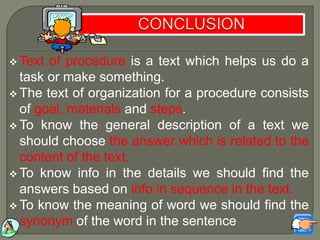  Text of procedure is a text which helps us do a
task or make something.
 The text of organization for a procedure consists
of goal, materials and steps.
 To know the general description of a text we
should choose the answer which is related to the
content of the text.
 To know info in the details we should find the
answers based on info in sequence in the text.
 To know the meaning of word we should find the
synonym of the word in the sentence
 