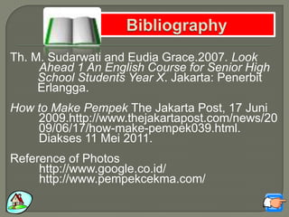 Th. M. Sudarwati and Eudia Grace.2007. Look
Ahead 1 An English Course for Senior High
School Students Year X. Jakarta: Penerbit
Erlangga.
How to Make Pempek The Jakarta Post, 17 Juni
2009.http://www.thejakartapost.com/news/20
09/06/17/how-make-pempek039.html.
Diakses 11 Mei 2011.
Reference of Photos
http://www.google.co.id/
http://www.pempekcekma.com/
 