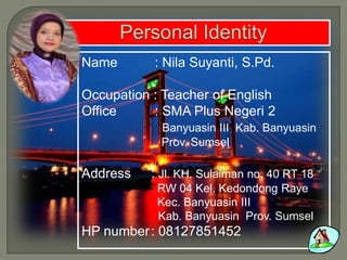 Name : Nila Suyanti, S.Pd.
Occupation : Teacher of English
Office : SMA Plus Negeri 2
Banyuasin III Kab. Banyuasin
Prov. Sumsel
Address : Jl. KH. Sulaiman no. 40 RT 18
RW 04 Kel. Kedondong Raye
Kec. Banyuasin III
Kab. Banyuasin Prov. Sumsel
HP number: 08127851452
 