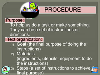 Purpose:
To help us do a task or make something.
They can be a set of instructions or
directions.
Text organization:
1) Goal (the final purpose of doing the
instructions)
2) Materials
(ingredients, utensils, equipment to do
the instructions)
3) Steps (a set of instructions to achieve the
final purpose)
 