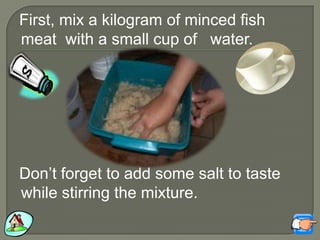 First, mix a kilogram of minced fish
meat with a small cup of water.
Don‟t forget to add some salt to taste
while stirring the mixture.
 