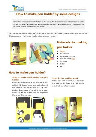 How to make pen holder by some designs
Pen holder mainly consists of milk bottle, paper drinking cup, ribbon, double sided tape. With these
things prepared, I will show you how to make pen holder.
Materials for making
pen holder
 Paper
 Milk bottle
 Paper drinking cup
 Double-sided tape
 Scissors
 Ruler
 Pen
How to make pen holder?
Pen holder is necessary for students, but also for adults. As sometimes we all need pens to write
something down. We usually sew some pen holds which are made of plastic sold in the stores. Do
you want to learn how to make pen holder?
Step 1: make the head of the pen
holder
Draw the patterns you like on the paper. And
cut it. Stick double-sided tape on the back of
the pattern. Cut two ellipses and six small
circles. Stick three of small circle to each
ellipse. Paste the pattern and the ellipses to
the paper drinking cup.
Step 2: the ending work
Fold a bow with the ribbon. Stick it to
the milk bottle. Cover the milk bottle
with the head of pen holder.
 