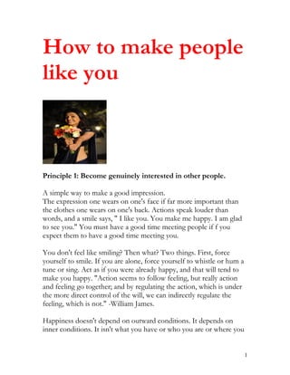 How to make people
like you



Principle 1: Become genuinely interested in other people.

A simple way to make a good impression.
The expression one wears on one's face if far more important than
the clothes one wears on one's back. Actions speak louder than
words, and a smile says, " I like you. You make me happy. I am glad
to see you." You must have a good time meeting people if f you
expect them to have a good time meeting you.

You don't feel like smiling? Then what? Two things. First, force
yourself to smile. If you are alone, force yourself to whistle or hum a
tune or sing. Act as if you were already happy, and that will tend to
make you happy. "Action seems to follow feeling, but really action
and feeling go together; and by regulating the action, which is under
the more direct control of the will, we can indirectly regulate the
feeling, which is not." -William James.

Happiness doesn't depend on outward conditions. It depends on
inner conditions. It isn't what you have or who you are or where you


                                                                          1
 