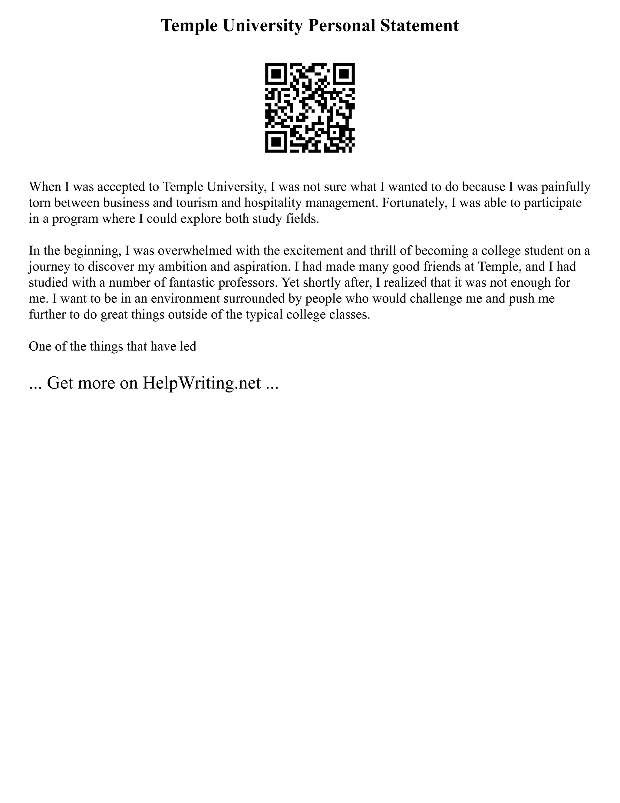 Temple University Personal Statement
When I was accepted to Temple University, I was not sure what I wanted to do because I was painfully
torn between business and tourism and hospitality management. Fortunately, I was able to participate
in a program where I could explore both study fields.
In the beginning, I was overwhelmed with the excitement and thrill of becoming a college student on a
journey to discover my ambition and aspiration. I had made many good friends at Temple, and I had
studied with a number of fantastic professors. Yet shortly after, I realized that it was not enough for
me. I want to be in an environment surrounded by people who would challenge me and push me
further to do great things outside of the typical college classes.
One of the things that have led
... Get more on HelpWriting.net ...
 