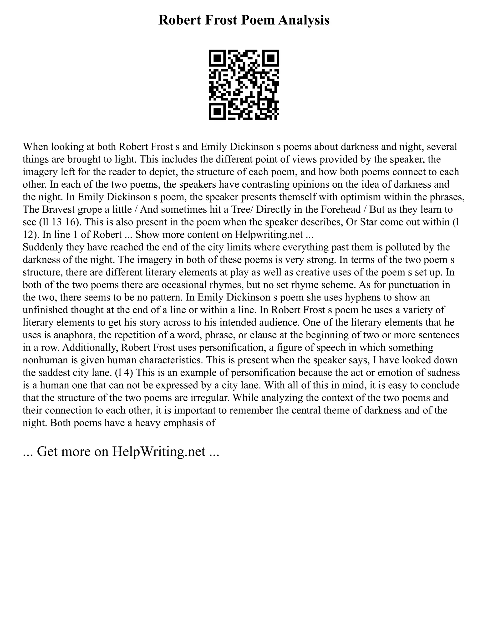Robert Frost Poem Analysis
When looking at both Robert Frost s and Emily Dickinson s poems about darkness and night, several
things are brought to light. This includes the different point of views provided by the speaker, the
imagery left for the reader to depict, the structure of each poem, and how both poems connect to each
other. In each of the two poems, the speakers have contrasting opinions on the idea of darkness and
the night. In Emily Dickinson s poem, the speaker presents themself with optimism within the phrases,
The Bravest grope a little / And sometimes hit a Tree/ Directly in the Forehead / But as they learn to
see (ll 13 16). This is also present in the poem when the speaker describes, Or Star come out within (l
12). In line 1 of Robert ... Show more content on Helpwriting.net ...
Suddenly they have reached the end of the city limits where everything past them is polluted by the
darkness of the night. The imagery in both of these poems is very strong. In terms of the two poem s
structure, there are different literary elements at play as well as creative uses of the poem s set up. In
both of the two poems there are occasional rhymes, but no set rhyme scheme. As for punctuation in
the two, there seems to be no pattern. In Emily Dickinson s poem she uses hyphens to show an
unfinished thought at the end of a line or within a line. In Robert Frost s poem he uses a variety of
literary elements to get his story across to his intended audience. One of the literary elements that he
uses is anaphora, the repetition of a word, phrase, or clause at the beginning of two or more sentences
in a row. Additionally, Robert Frost uses personification, a figure of speech in which something
nonhuman is given human characteristics. This is present when the speaker says, I have looked down
the saddest city lane. (l 4) This is an example of personification because the act or emotion of sadness
is a human one that can not be expressed by a city lane. With all of this in mind, it is easy to conclude
that the structure of the two poems are irregular. While analyzing the context of the two poems and
their connection to each other, it is important to remember the central theme of darkness and of the
night. Both poems have a heavy emphasis of
... Get more on HelpWriting.net ...
 