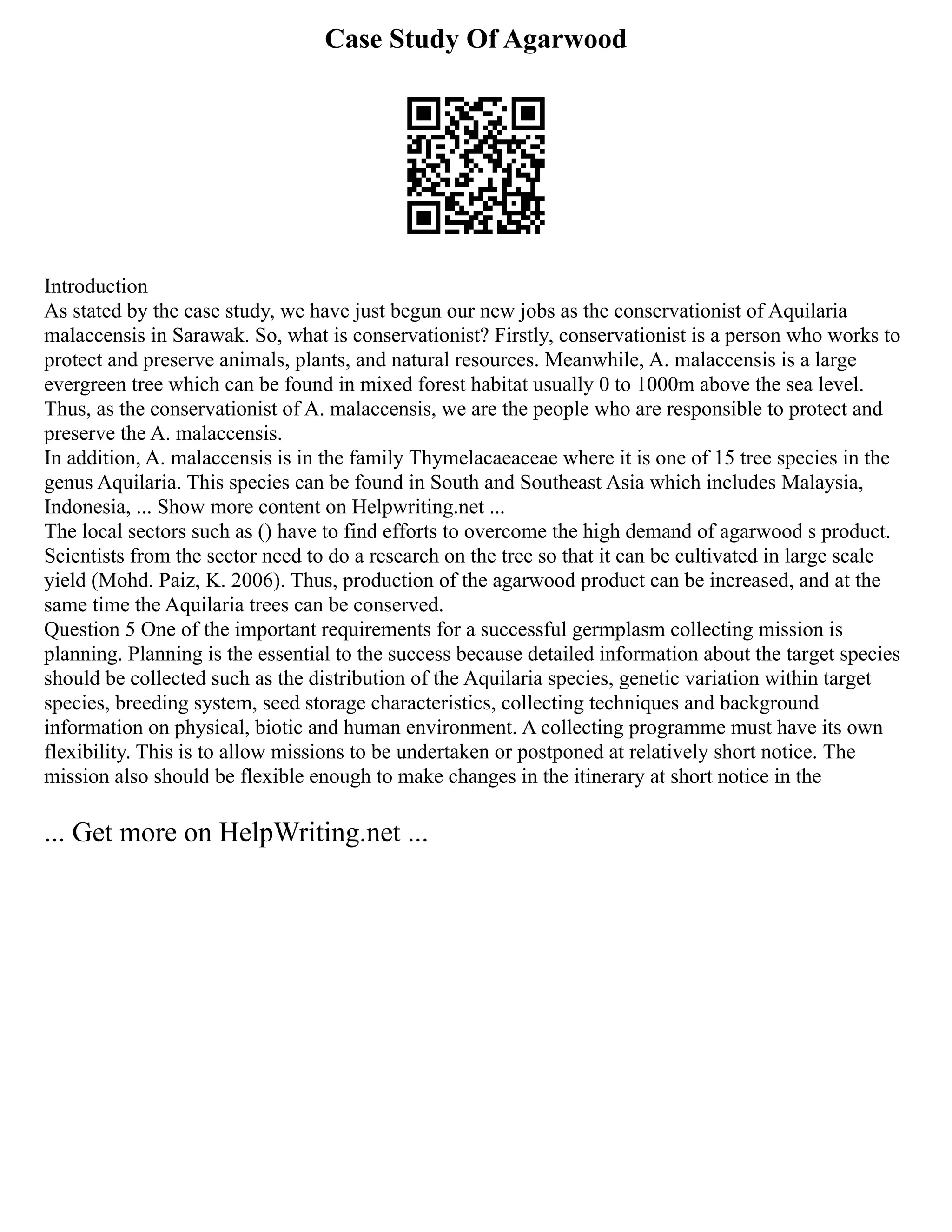 Case Study Of Agarwood
Introduction
As stated by the case study, we have just begun our new jobs as the conservationist of Aquilaria
malaccensis in Sarawak. So, what is conservationist? Firstly, conservationist is a person who works to
protect and preserve animals, plants, and natural resources. Meanwhile, A. malaccensis is a large
evergreen tree which can be found in mixed forest habitat usually 0 to 1000m above the sea level.
Thus, as the conservationist of A. malaccensis, we are the people who are responsible to protect and
preserve the A. malaccensis.
In addition, A. malaccensis is in the family Thymelacaeaceae where it is one of 15 tree species in the
genus Aquilaria. This species can be found in South and Southeast Asia which includes Malaysia,
Indonesia, ... Show more content on Helpwriting.net ...
The local sectors such as () have to find efforts to overcome the high demand of agarwood s product.
Scientists from the sector need to do a research on the tree so that it can be cultivated in large scale
yield (Mohd. Paiz, K. 2006). Thus, production of the agarwood product can be increased, and at the
same time the Aquilaria trees can be conserved.
Question 5 One of the important requirements for a successful germplasm collecting mission is
planning. Planning is the essential to the success because detailed information about the target species
should be collected such as the distribution of the Aquilaria species, genetic variation within target
species, breeding system, seed storage characteristics, collecting techniques and background
information on physical, biotic and human environment. A collecting programme must have its own
flexibility. This is to allow missions to be undertaken or postponed at relatively short notice. The
mission also should be flexible enough to make changes in the itinerary at short notice in the
... Get more on HelpWriting.net ...
 