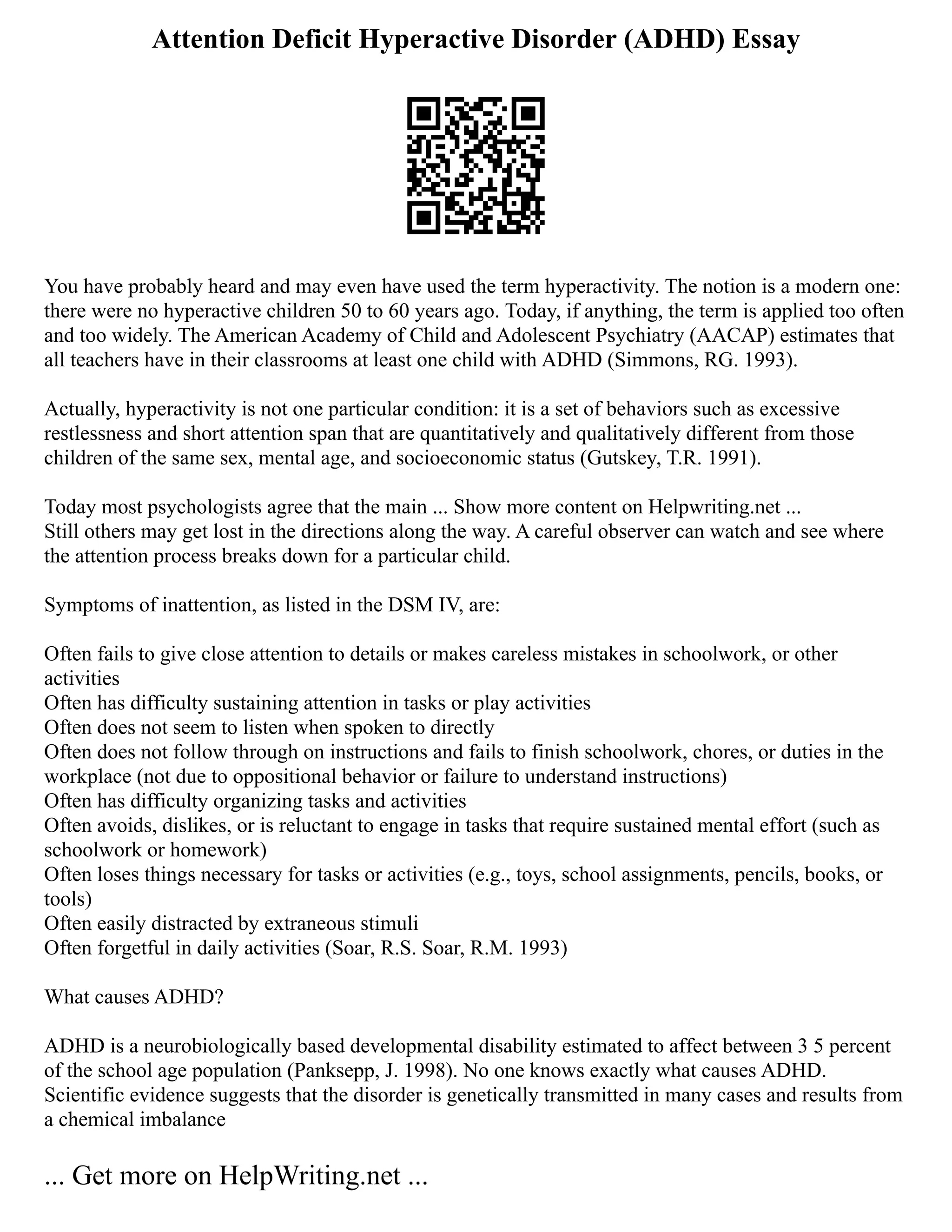 Attention Deficit Hyperactive Disorder (ADHD) Essay
You have probably heard and may even have used the term hyperactivity. The notion is a modern one:
there were no hyperactive children 50 to 60 years ago. Today, if anything, the term is applied too often
and too widely. The American Academy of Child and Adolescent Psychiatry (AACAP) estimates that
all teachers have in their classrooms at least one child with ADHD (Simmons, RG. 1993).
Actually, hyperactivity is not one particular condition: it is a set of behaviors such as excessive
restlessness and short attention span that are quantitatively and qualitatively different from those
children of the same sex, mental age, and socioeconomic status (Gutskey, T.R. 1991).
Today most psychologists agree that the main ... Show more content on Helpwriting.net ...
Still others may get lost in the directions along the way. A careful observer can watch and see where
the attention process breaks down for a particular child.
Symptoms of inattention, as listed in the DSM IV, are:
Often fails to give close attention to details or makes careless mistakes in schoolwork, or other
activities
Often has difficulty sustaining attention in tasks or play activities
Often does not seem to listen when spoken to directly
Often does not follow through on instructions and fails to finish schoolwork, chores, or duties in the
workplace (not due to oppositional behavior or failure to understand instructions)
Often has difficulty organizing tasks and activities
Often avoids, dislikes, or is reluctant to engage in tasks that require sustained mental effort (such as
schoolwork or homework)
Often loses things necessary for tasks or activities (e.g., toys, school assignments, pencils, books, or
tools)
Often easily distracted by extraneous stimuli
Often forgetful in daily activities (Soar, R.S. Soar, R.M. 1993)
What causes ADHD?
ADHD is a neurobiologically based developmental disability estimated to affect between 3 5 percent
of the school age population (Panksepp, J. 1998). No one knows exactly what causes ADHD.
Scientific evidence suggests that the disorder is genetically transmitted in many cases and results from
a chemical imbalance
... Get more on HelpWriting.net ...
 