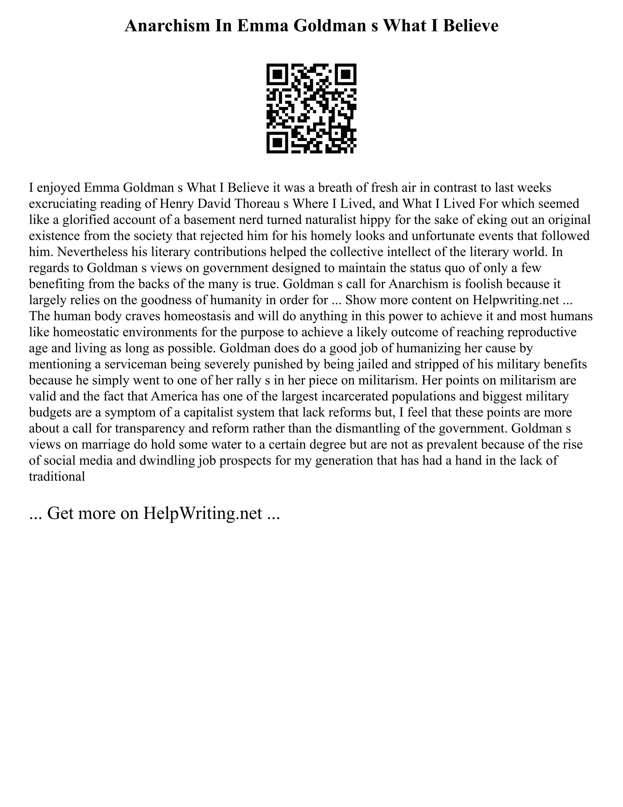 Anarchism In Emma Goldman s What I Believe
I enjoyed Emma Goldman s What I Believe it was a breath of fresh air in contrast to last weeks
excruciating reading of Henry David Thoreau s Where I Lived, and What I Lived For which seemed
like a glorified account of a basement nerd turned naturalist hippy for the sake of eking out an original
existence from the society that rejected him for his homely looks and unfortunate events that followed
him. Nevertheless his literary contributions helped the collective intellect of the literary world. In
regards to Goldman s views on government designed to maintain the status quo of only a few
benefiting from the backs of the many is true. Goldman s call for Anarchism is foolish because it
largely relies on the goodness of humanity in order for ... Show more content on Helpwriting.net ...
The human body craves homeostasis and will do anything in this power to achieve it and most humans
like homeostatic environments for the purpose to achieve a likely outcome of reaching reproductive
age and living as long as possible. Goldman does do a good job of humanizing her cause by
mentioning a serviceman being severely punished by being jailed and stripped of his military benefits
because he simply went to one of her rally s in her piece on militarism. Her points on militarism are
valid and the fact that America has one of the largest incarcerated populations and biggest military
budgets are a symptom of a capitalist system that lack reforms but, I feel that these points are more
about a call for transparency and reform rather than the dismantling of the government. Goldman s
views on marriage do hold some water to a certain degree but are not as prevalent because of the rise
of social media and dwindling job prospects for my generation that has had a hand in the lack of
traditional
... Get more on HelpWriting.net ...
 