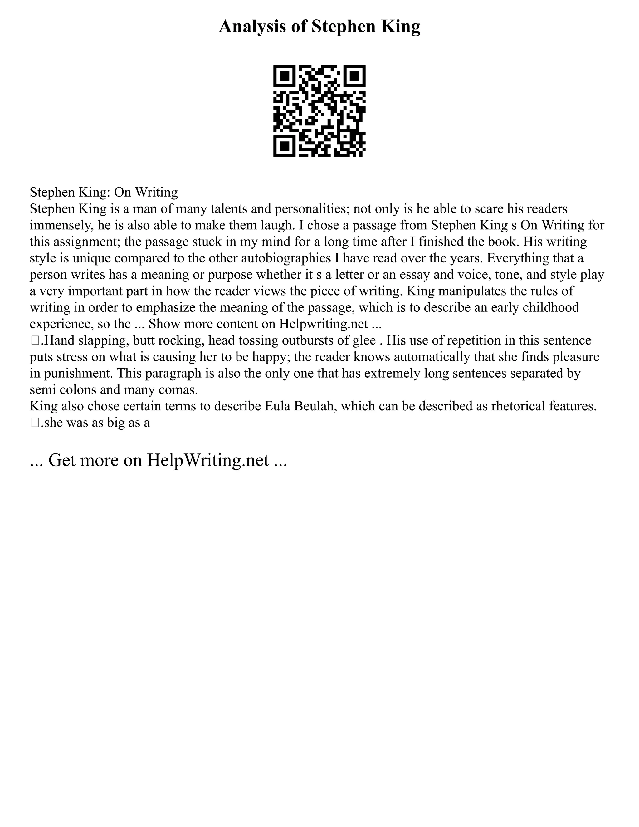 Analysis of Stephen King
Stephen King: On Writing
Stephen King is a man of many talents and personalities; not only is he able to scare his readers
immensely, he is also able to make them laugh. I chose a passage from Stephen King s On Writing for
this assignment; the passage stuck in my mind for a long time after I finished the book. His writing
style is unique compared to the other autobiographies I have read over the years. Everything that a
person writes has a meaning or purpose whether it s a letter or an essay and voice, tone, and style play
a very important part in how the reader views the piece of writing. King manipulates the rules of
writing in order to emphasize the meaning of the passage, which is to describe an early childhood
experience, so the ... Show more content on Helpwriting.net ...
.Hand slapping, butt rocking, head tossing outbursts of glee . His use of repetition in this sentence
puts stress on what is causing her to be happy; the reader knows automatically that she finds pleasure
in punishment. This paragraph is also the only one that has extremely long sentences separated by
semi colons and many comas.
King also chose certain terms to describe Eula Beulah, which can be described as rhetorical features.
.she was as big as a
... Get more on HelpWriting.net ...
 