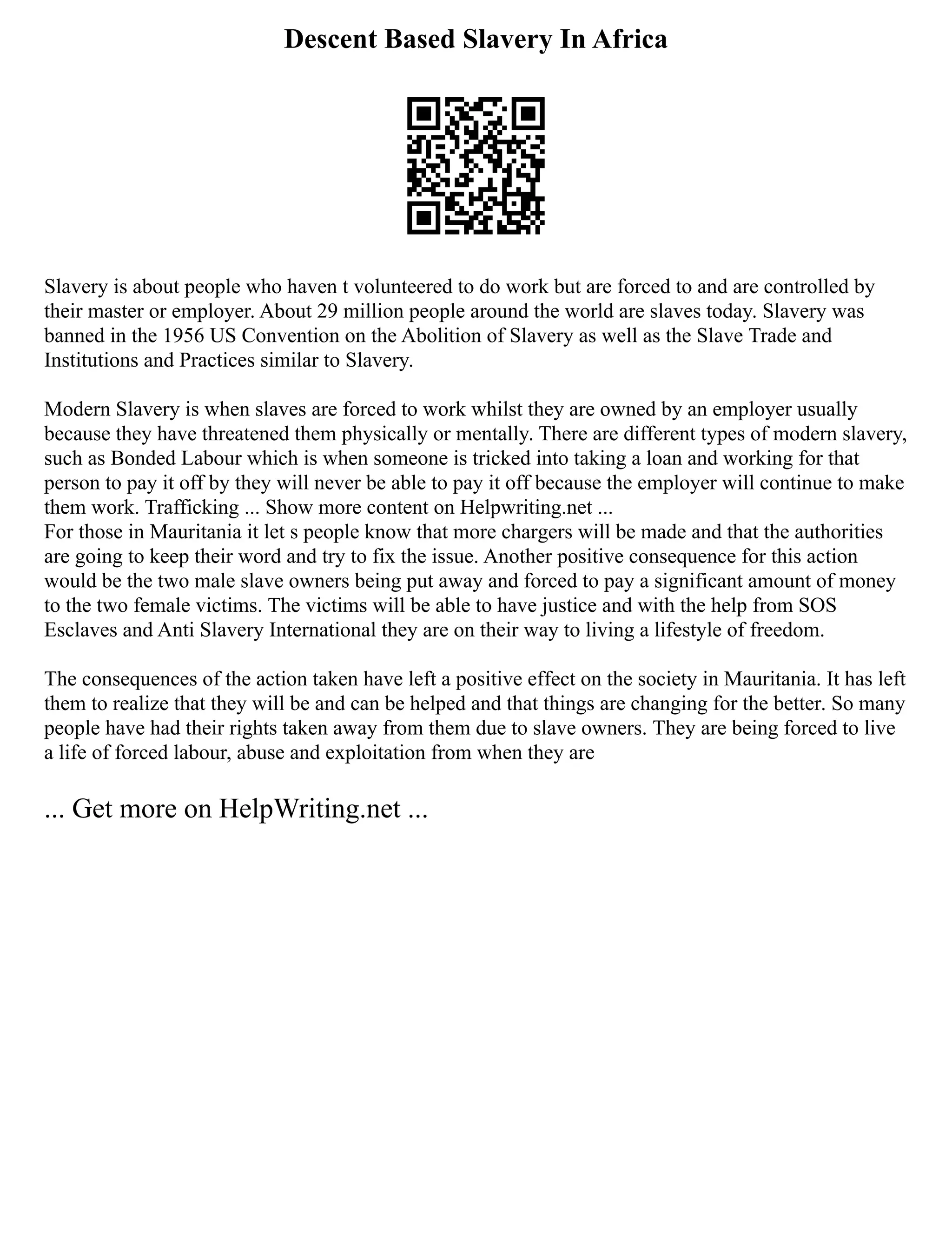 Descent Based Slavery In Africa
Slavery is about people who haven t volunteered to do work but are forced to and are controlled by
their master or employer. About 29 million people around the world are slaves today. Slavery was
banned in the 1956 US Convention on the Abolition of Slavery as well as the Slave Trade and
Institutions and Practices similar to Slavery.
Modern Slavery is when slaves are forced to work whilst they are owned by an employer usually
because they have threatened them physically or mentally. There are different types of modern slavery,
such as Bonded Labour which is when someone is tricked into taking a loan and working for that
person to pay it off by they will never be able to pay it off because the employer will continue to make
them work. Trafficking ... Show more content on Helpwriting.net ...
For those in Mauritania it let s people know that more chargers will be made and that the authorities
are going to keep their word and try to fix the issue. Another positive consequence for this action
would be the two male slave owners being put away and forced to pay a significant amount of money
to the two female victims. The victims will be able to have justice and with the help from SOS
Esclaves and Anti Slavery International they are on their way to living a lifestyle of freedom.
The consequences of the action taken have left a positive effect on the society in Mauritania. It has left
them to realize that they will be and can be helped and that things are changing for the better. So many
people have had their rights taken away from them due to slave owners. They are being forced to live
a life of forced labour, abuse and exploitation from when they are
... Get more on HelpWriting.net ...
 