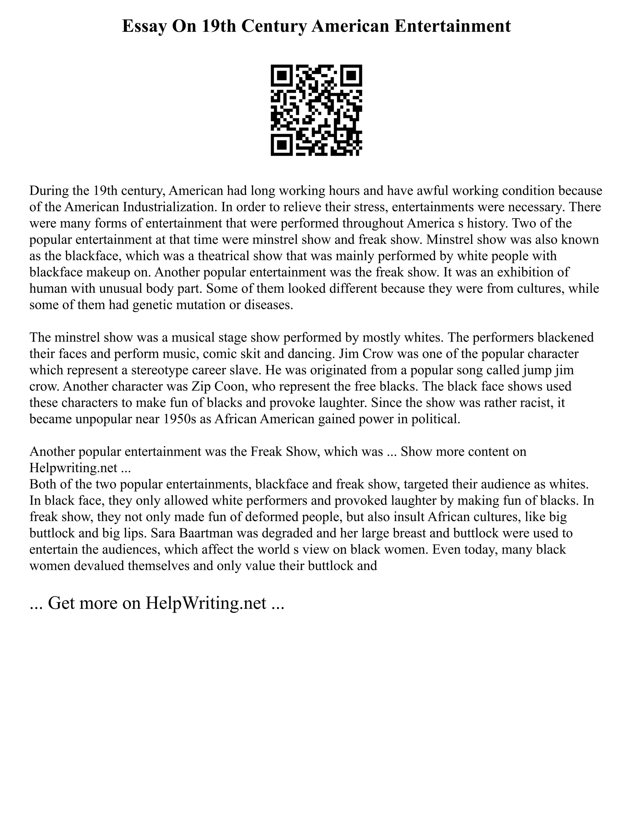 Essay On 19th Century American Entertainment
During the 19th century, American had long working hours and have awful working condition because
of the American Industrialization. In order to relieve their stress, entertainments were necessary. There
were many forms of entertainment that were performed throughout America s history. Two of the
popular entertainment at that time were minstrel show and freak show. Minstrel show was also known
as the blackface, which was a theatrical show that was mainly performed by white people with
blackface makeup on. Another popular entertainment was the freak show. It was an exhibition of
human with unusual body part. Some of them looked different because they were from cultures, while
some of them had genetic mutation or diseases.
The minstrel show was a musical stage show performed by mostly whites. The performers blackened
their faces and perform music, comic skit and dancing. Jim Crow was one of the popular character
which represent a stereotype career slave. He was originated from a popular song called jump jim
crow. Another character was Zip Coon, who represent the free blacks. The black face shows used
these characters to make fun of blacks and provoke laughter. Since the show was rather racist, it
became unpopular near 1950s as African American gained power in political.
Another popular entertainment was the Freak Show, which was ... Show more content on
Helpwriting.net ...
Both of the two popular entertainments, blackface and freak show, targeted their audience as whites.
In black face, they only allowed white performers and provoked laughter by making fun of blacks. In
freak show, they not only made fun of deformed people, but also insult African cultures, like big
buttlock and big lips. Sara Baartman was degraded and her large breast and buttlock were used to
entertain the audiences, which affect the world s view on black women. Even today, many black
women devalued themselves and only value their buttlock and
... Get more on HelpWriting.net ...
 