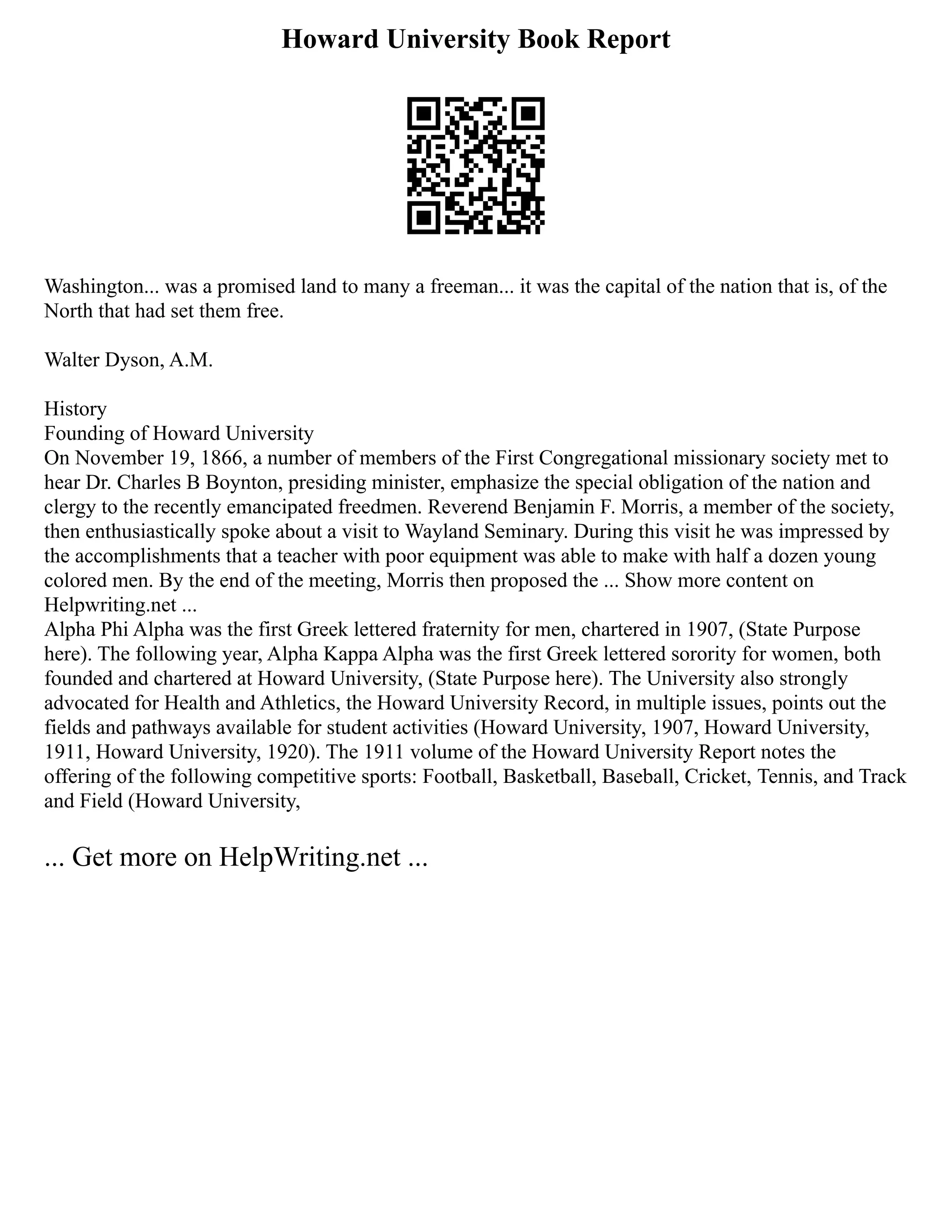 Howard University Book Report
Washington... was a promised land to many a freeman... it was the capital of the nation that is, of the
North that had set them free.
Walter Dyson, A.M.
History
Founding of Howard University
On November 19, 1866, a number of members of the First Congregational missionary society met to
hear Dr. Charles B Boynton, presiding minister, emphasize the special obligation of the nation and
clergy to the recently emancipated freedmen. Reverend Benjamin F. Morris, a member of the society,
then enthusiastically spoke about a visit to Wayland Seminary. During this visit he was impressed by
the accomplishments that a teacher with poor equipment was able to make with half a dozen young
colored men. By the end of the meeting, Morris then proposed the ... Show more content on
Helpwriting.net ...
Alpha Phi Alpha was the first Greek lettered fraternity for men, chartered in 1907, (State Purpose
here). The following year, Alpha Kappa Alpha was the first Greek lettered sorority for women, both
founded and chartered at Howard University, (State Purpose here). The University also strongly
advocated for Health and Athletics, the Howard University Record, in multiple issues, points out the
fields and pathways available for student activities (Howard University, 1907, Howard University,
1911, Howard University, 1920). The 1911 volume of the Howard University Report notes the
offering of the following competitive sports: Football, Basketball, Baseball, Cricket, Tennis, and Track
and Field (Howard University,
... Get more on HelpWriting.net ...
 