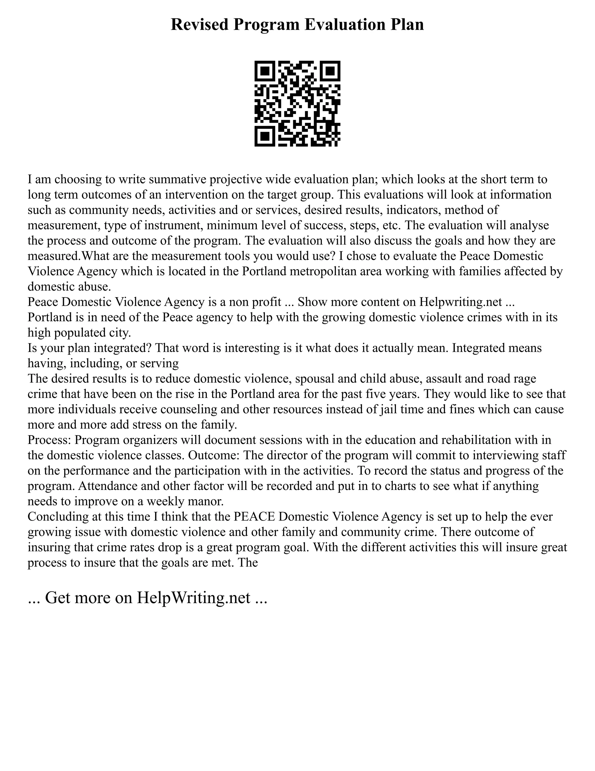 Revised Program Evaluation Plan
I am choosing to write summative projective wide evaluation plan; which looks at the short term to
long term outcomes of an intervention on the target group. This evaluations will look at information
such as community needs, activities and or services, desired results, indicators, method of
measurement, type of instrument, minimum level of success, steps, etc. The evaluation will analyse
the process and outcome of the program. The evaluation will also discuss the goals and how they are
measured.What are the measurement tools you would use? I chose to evaluate the Peace Domestic
Violence Agency which is located in the Portland metropolitan area working with families affected by
domestic abuse.
Peace Domestic Violence Agency is a non profit ... Show more content on Helpwriting.net ...
Portland is in need of the Peace agency to help with the growing domestic violence crimes with in its
high populated city.
Is your plan integrated? That word is interesting is it what does it actually mean. Integrated means
having, including, or serving
The desired results is to reduce domestic violence, spousal and child abuse, assault and road rage
crime that have been on the rise in the Portland area for the past five years. They would like to see that
more individuals receive counseling and other resources instead of jail time and fines which can cause
more and more add stress on the family.
Process: Program organizers will document sessions with in the education and rehabilitation with in
the domestic violence classes. Outcome: The director of the program will commit to interviewing staff
on the performance and the participation with in the activities. To record the status and progress of the
program. Attendance and other factor will be recorded and put in to charts to see what if anything
needs to improve on a weekly manor.
Concluding at this time I think that the PEACE Domestic Violence Agency is set up to help the ever
growing issue with domestic violence and other family and community crime. There outcome of
insuring that crime rates drop is a great program goal. With the different activities this will insure great
process to insure that the goals are met. The
... Get more on HelpWriting.net ...
 