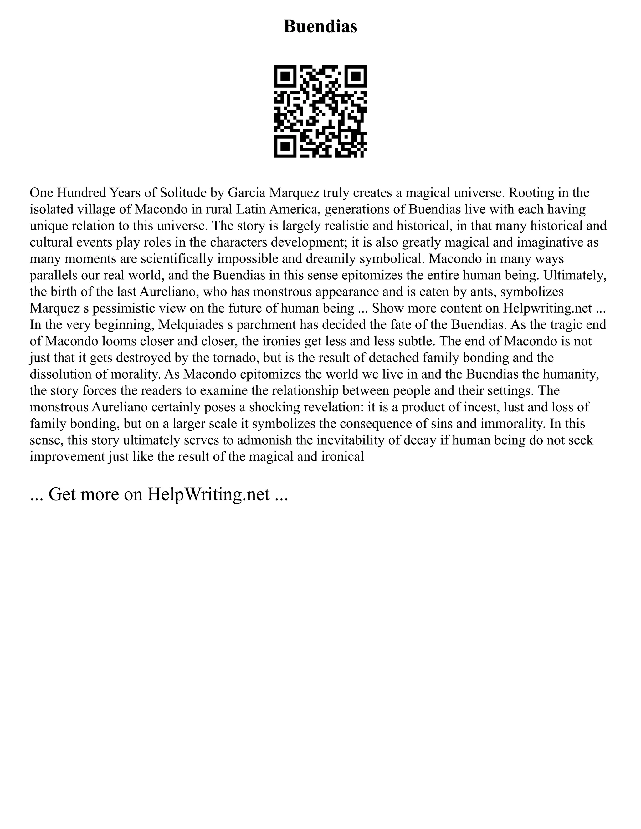 Buendias
One Hundred Years of Solitude by Garcia Marquez truly creates a magical universe. Rooting in the
isolated village of Macondo in rural Latin America, generations of Buendias live with each having
unique relation to this universe. The story is largely realistic and historical, in that many historical and
cultural events play roles in the characters development; it is also greatly magical and imaginative as
many moments are scientifically impossible and dreamily symbolical. Macondo in many ways
parallels our real world, and the Buendias in this sense epitomizes the entire human being. Ultimately,
the birth of the last Aureliano, who has monstrous appearance and is eaten by ants, symbolizes
Marquez s pessimistic view on the future of human being ... Show more content on Helpwriting.net ...
In the very beginning, Melquiades s parchment has decided the fate of the Buendias. As the tragic end
of Macondo looms closer and closer, the ironies get less and less subtle. The end of Macondo is not
just that it gets destroyed by the tornado, but is the result of detached family bonding and the
dissolution of morality. As Macondo epitomizes the world we live in and the Buendias the humanity,
the story forces the readers to examine the relationship between people and their settings. The
monstrous Aureliano certainly poses a shocking revelation: it is a product of incest, lust and loss of
family bonding, but on a larger scale it symbolizes the consequence of sins and immorality. In this
sense, this story ultimately serves to admonish the inevitability of decay if human being do not seek
improvement just like the result of the magical and ironical
... Get more on HelpWriting.net ...
 