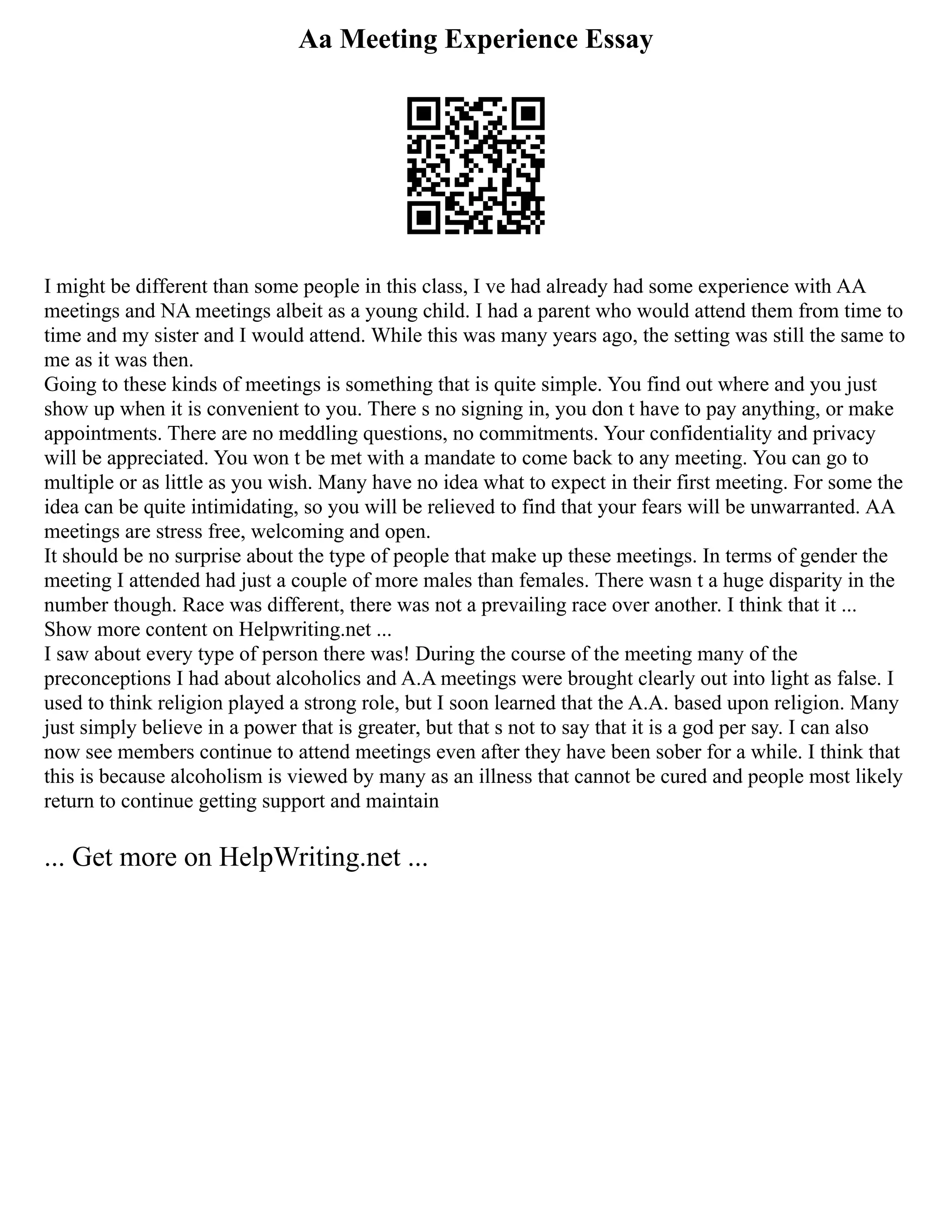 Aa Meeting Experience Essay
I might be different than some people in this class, I ve had already had some experience with AA
meetings and NA meetings albeit as a young child. I had a parent who would attend them from time to
time and my sister and I would attend. While this was many years ago, the setting was still the same to
me as it was then.
Going to these kinds of meetings is something that is quite simple. You find out where and you just
show up when it is convenient to you. There s no signing in, you don t have to pay anything, or make
appointments. There are no meddling questions, no commitments. Your confidentiality and privacy
will be appreciated. You won t be met with a mandate to come back to any meeting. You can go to
multiple or as little as you wish. Many have no idea what to expect in their first meeting. For some the
idea can be quite intimidating, so you will be relieved to find that your fears will be unwarranted. AA
meetings are stress free, welcoming and open.
It should be no surprise about the type of people that make up these meetings. In terms of gender the
meeting I attended had just a couple of more males than females. There wasn t a huge disparity in the
number though. Race was different, there was not a prevailing race over another. I think that it ...
Show more content on Helpwriting.net ...
I saw about every type of person there was! During the course of the meeting many of the
preconceptions I had about alcoholics and A.A meetings were brought clearly out into light as false. I
used to think religion played a strong role, but I soon learned that the A.A. based upon religion. Many
just simply believe in a power that is greater, but that s not to say that it is a god per say. I can also
now see members continue to attend meetings even after they have been sober for a while. I think that
this is because alcoholism is viewed by many as an illness that cannot be cured and people most likely
return to continue getting support and maintain
... Get more on HelpWriting.net ...
 