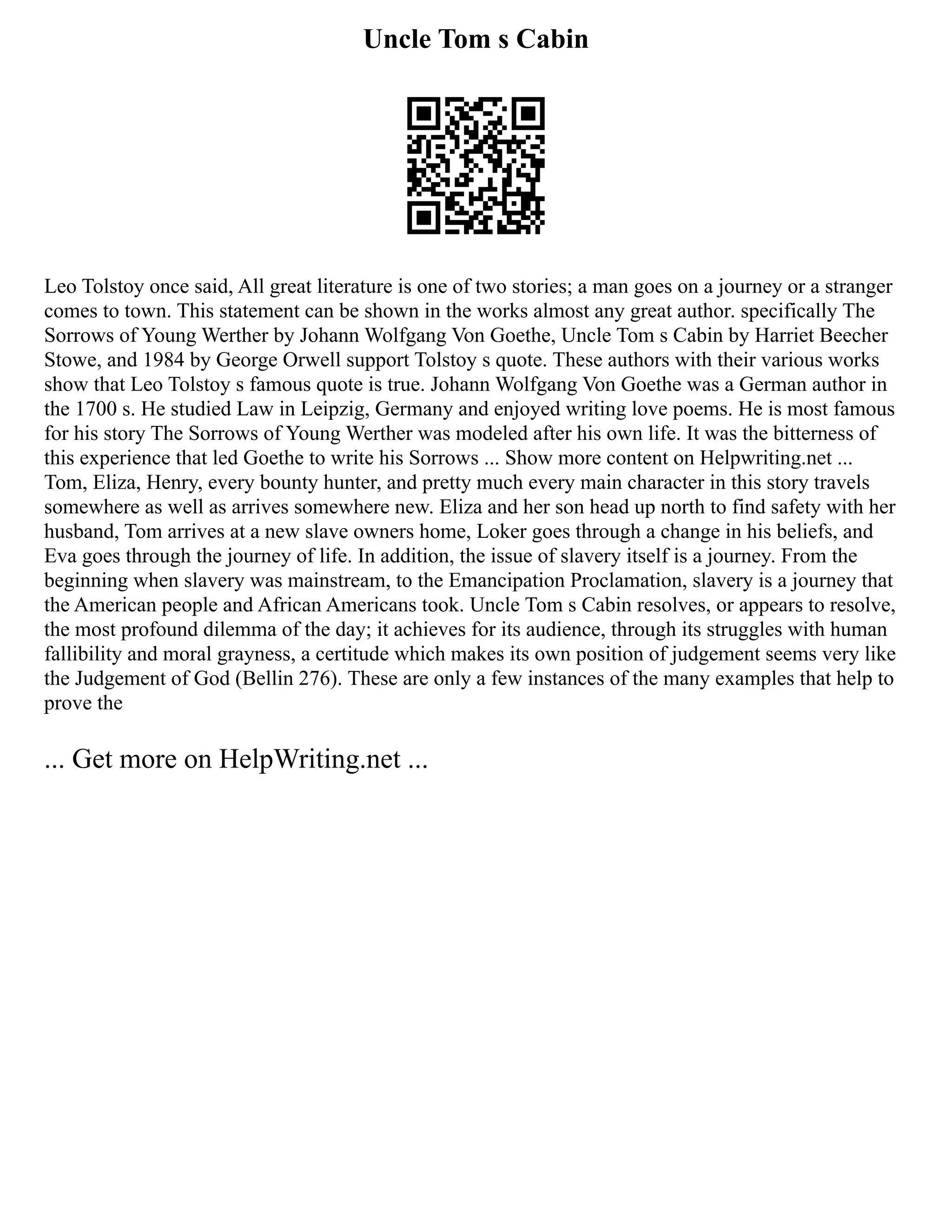 Uncle Tom s Cabin
Leo Tolstoy once said, All great literature is one of two stories; a man goes on a journey or a stranger
comes to town. This statement can be shown in the works almost any great author. specifically The
Sorrows of Young Werther by Johann Wolfgang Von Goethe, Uncle Tom s Cabin by Harriet Beecher
Stowe, and 1984 by George Orwell support Tolstoy s quote. These authors with their various works
show that Leo Tolstoy s famous quote is true. Johann Wolfgang Von Goethe was a German author in
the 1700 s. He studied Law in Leipzig, Germany and enjoyed writing love poems. He is most famous
for his story The Sorrows of Young Werther was modeled after his own life. It was the bitterness of
this experience that led Goethe to write his Sorrows ... Show more content on Helpwriting.net ...
Tom, Eliza, Henry, every bounty hunter, and pretty much every main character in this story travels
somewhere as well as arrives somewhere new. Eliza and her son head up north to find safety with her
husband, Tom arrives at a new slave owners home, Loker goes through a change in his beliefs, and
Eva goes through the journey of life. In addition, the issue of slavery itself is a journey. From the
beginning when slavery was mainstream, to the Emancipation Proclamation, slavery is a journey that
the American people and African Americans took. Uncle Tom s Cabin resolves, or appears to resolve,
the most profound dilemma of the day; it achieves for its audience, through its struggles with human
fallibility and moral grayness, a certitude which makes its own position of judgement seems very like
the Judgement of God (Bellin 276). These are only a few instances of the many examples that help to
prove the
... Get more on HelpWriting.net ...
 