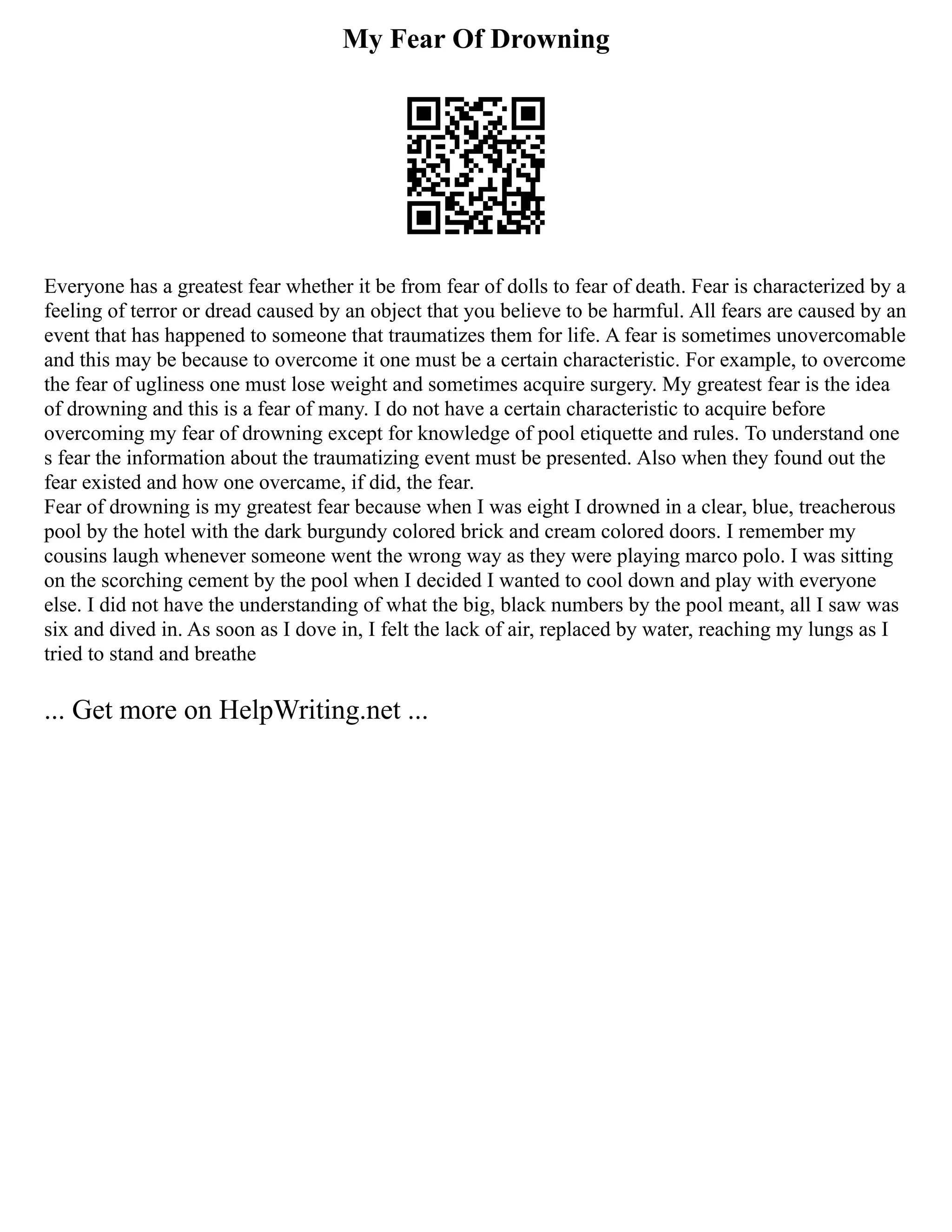 My Fear Of Drowning
Everyone has a greatest fear whether it be from fear of dolls to fear of death. Fear is characterized by a
feeling of terror or dread caused by an object that you believe to be harmful. All fears are caused by an
event that has happened to someone that traumatizes them for life. A fear is sometimes unovercomable
and this may be because to overcome it one must be a certain characteristic. For example, to overcome
the fear of ugliness one must lose weight and sometimes acquire surgery. My greatest fear is the idea
of drowning and this is a fear of many. I do not have a certain characteristic to acquire before
overcoming my fear of drowning except for knowledge of pool etiquette and rules. To understand one
s fear the information about the traumatizing event must be presented. Also when they found out the
fear existed and how one overcame, if did, the fear.
Fear of drowning is my greatest fear because when I was eight I drowned in a clear, blue, treacherous
pool by the hotel with the dark burgundy colored brick and cream colored doors. I remember my
cousins laugh whenever someone went the wrong way as they were playing marco polo. I was sitting
on the scorching cement by the pool when I decided I wanted to cool down and play with everyone
else. I did not have the understanding of what the big, black numbers by the pool meant, all I saw was
six and dived in. As soon as I dove in, I felt the lack of air, replaced by water, reaching my lungs as I
tried to stand and breathe
... Get more on HelpWriting.net ...
 