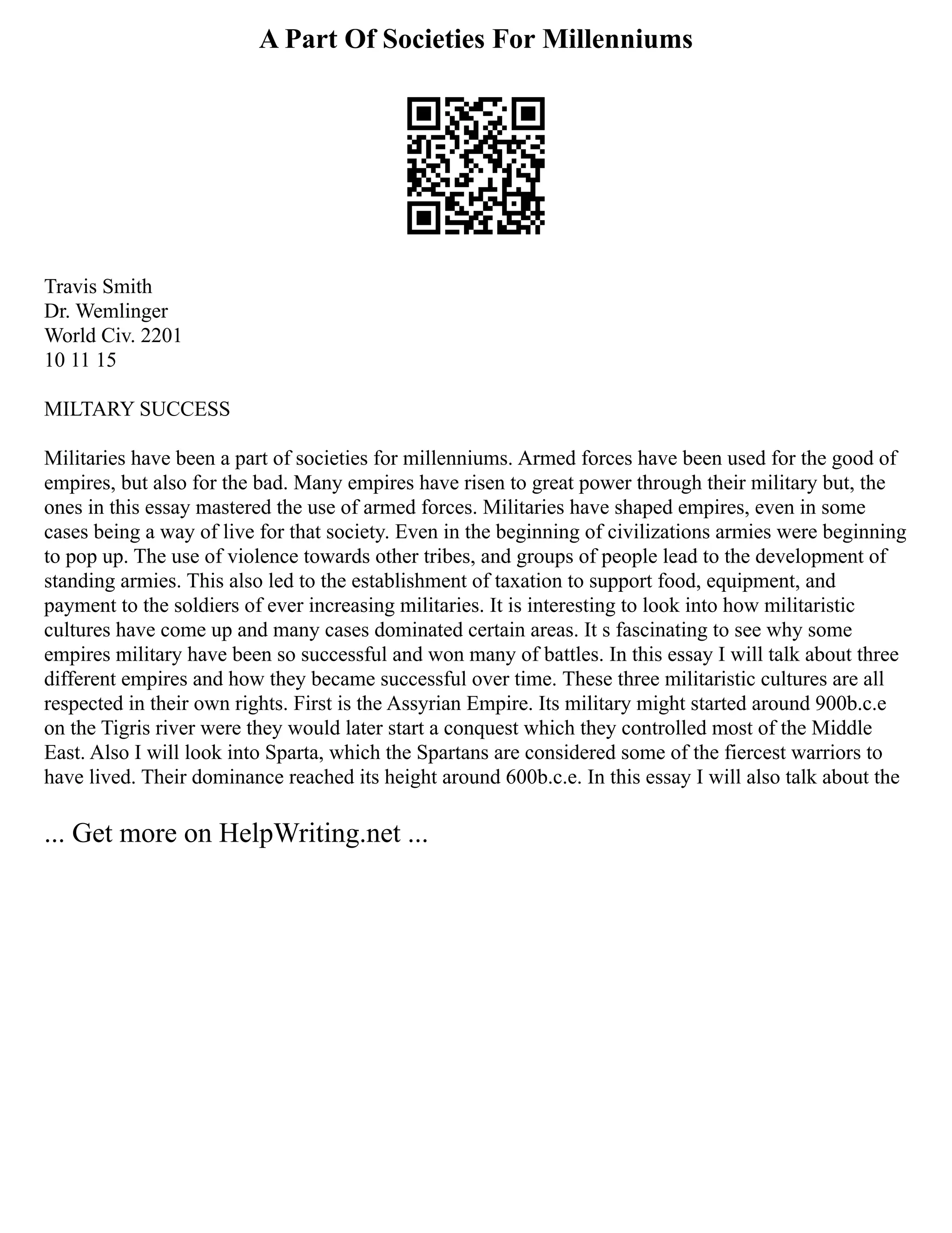 A Part Of Societies For Millenniums
Travis Smith
Dr. Wemlinger
World Civ. 2201
10 11 15
MILTARY SUCCESS
Militaries have been a part of societies for millenniums. Armed forces have been used for the good of
empires, but also for the bad. Many empires have risen to great power through their military but, the
ones in this essay mastered the use of armed forces. Militaries have shaped empires, even in some
cases being a way of live for that society. Even in the beginning of civilizations armies were beginning
to pop up. The use of violence towards other tribes, and groups of people lead to the development of
standing armies. This also led to the establishment of taxation to support food, equipment, and
payment to the soldiers of ever increasing militaries. It is interesting to look into how militaristic
cultures have come up and many cases dominated certain areas. It s fascinating to see why some
empires military have been so successful and won many of battles. In this essay I will talk about three
different empires and how they became successful over time. These three militaristic cultures are all
respected in their own rights. First is the Assyrian Empire. Its military might started around 900b.c.e
on the Tigris river were they would later start a conquest which they controlled most of the Middle
East. Also I will look into Sparta, which the Spartans are considered some of the fiercest warriors to
have lived. Their dominance reached its height around 600b.c.e. In this essay I will also talk about the
... Get more on HelpWriting.net ...
 