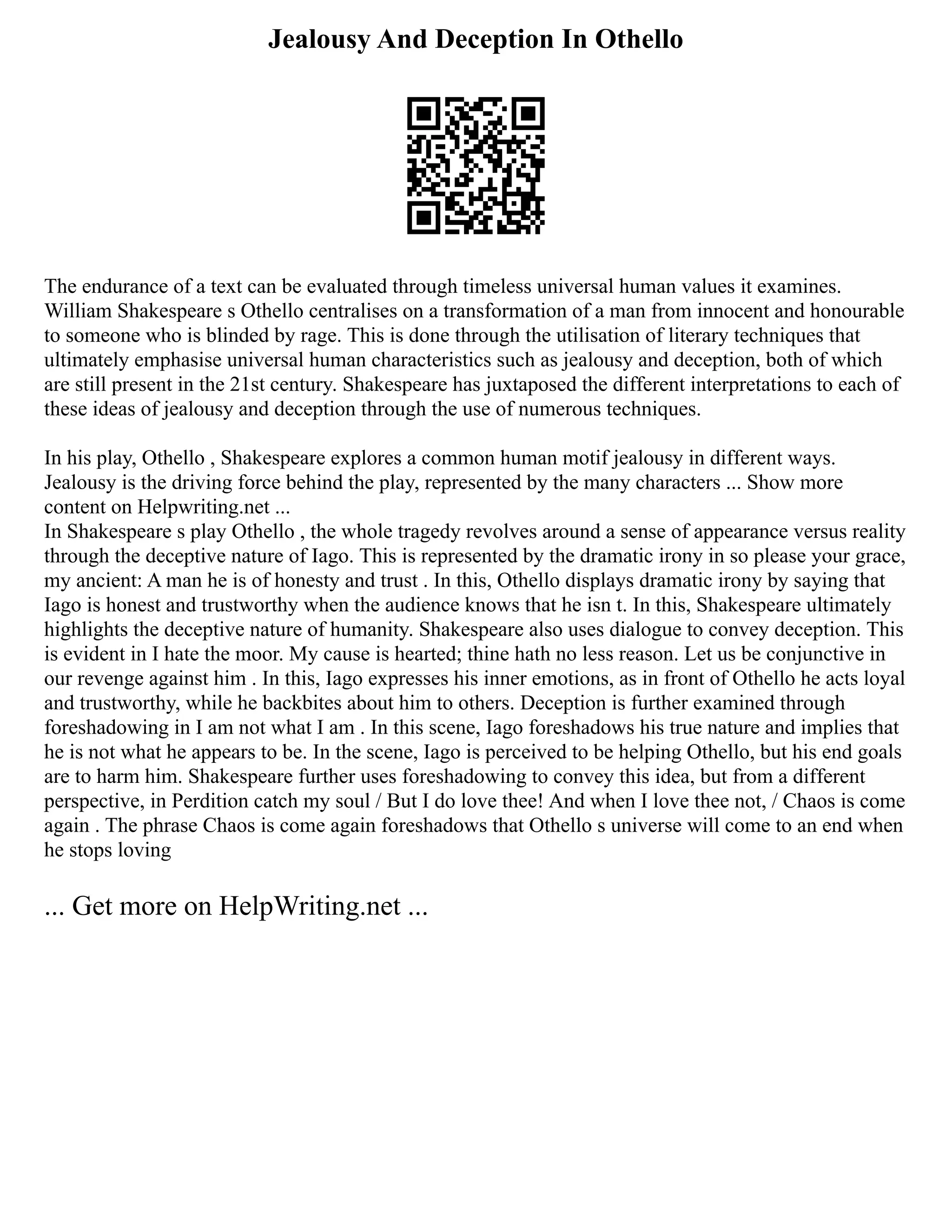 Jealousy And Deception In Othello
The endurance of a text can be evaluated through timeless universal human values it examines.
William Shakespeare s Othello centralises on a transformation of a man from innocent and honourable
to someone who is blinded by rage. This is done through the utilisation of literary techniques that
ultimately emphasise universal human characteristics such as jealousy and deception, both of which
are still present in the 21st century. Shakespeare has juxtaposed the different interpretations to each of
these ideas of jealousy and deception through the use of numerous techniques.
In his play, Othello , Shakespeare explores a common human motif jealousy in different ways.
Jealousy is the driving force behind the play, represented by the many characters ... Show more
content on Helpwriting.net ...
In Shakespeare s play Othello , the whole tragedy revolves around a sense of appearance versus reality
through the deceptive nature of Iago. This is represented by the dramatic irony in so please your grace,
my ancient: A man he is of honesty and trust . In this, Othello displays dramatic irony by saying that
Iago is honest and trustworthy when the audience knows that he isn t. In this, Shakespeare ultimately
highlights the deceptive nature of humanity. Shakespeare also uses dialogue to convey deception. This
is evident in I hate the moor. My cause is hearted; thine hath no less reason. Let us be conjunctive in
our revenge against him . In this, Iago expresses his inner emotions, as in front of Othello he acts loyal
and trustworthy, while he backbites about him to others. Deception is further examined through
foreshadowing in I am not what I am . In this scene, Iago foreshadows his true nature and implies that
he is not what he appears to be. In the scene, Iago is perceived to be helping Othello, but his end goals
are to harm him. Shakespeare further uses foreshadowing to convey this idea, but from a different
perspective, in Perdition catch my soul / But I do love thee! And when I love thee not, / Chaos is come
again . The phrase Chaos is come again foreshadows that Othello s universe will come to an end when
he stops loving
... Get more on HelpWriting.net ...
 