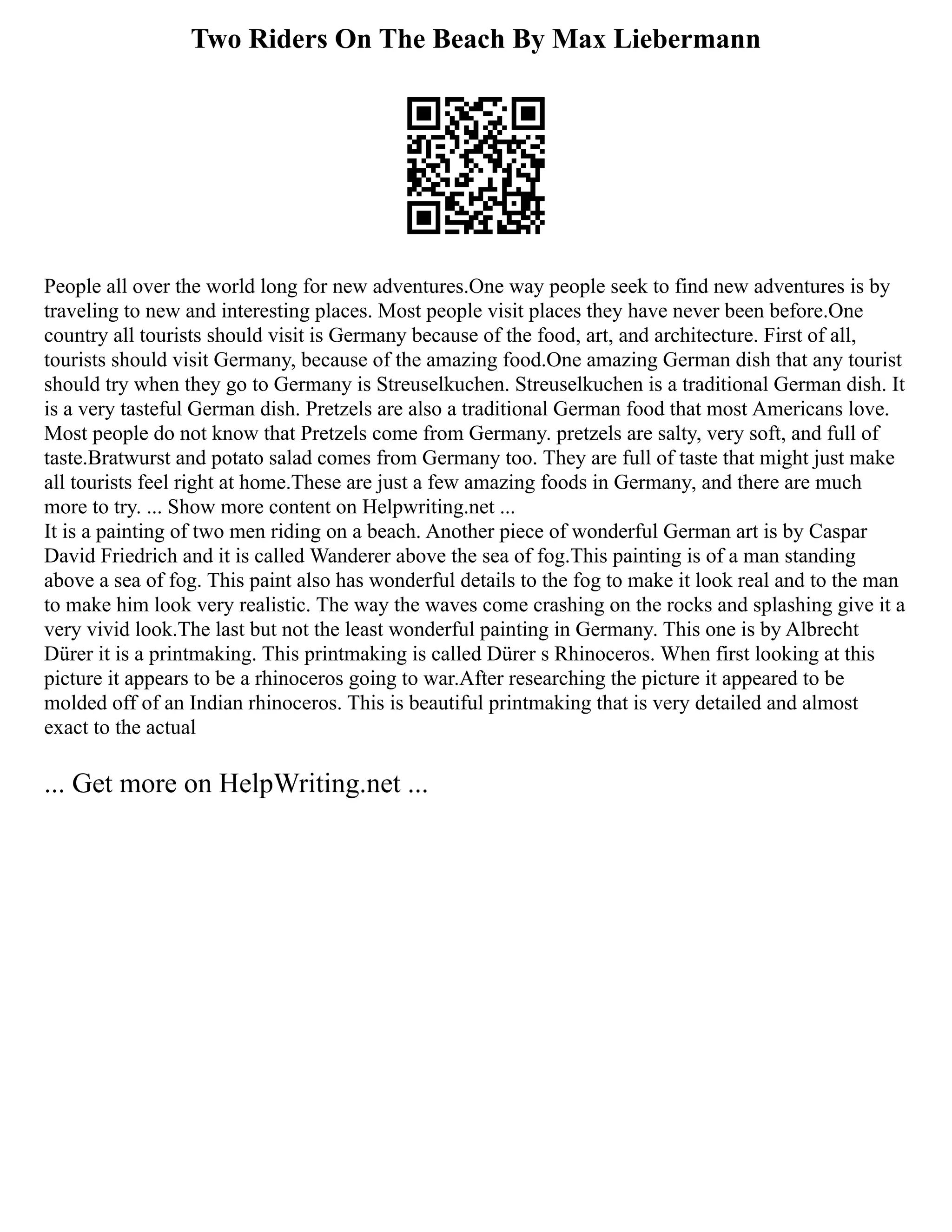 Two Riders On The Beach By Max Liebermann
People all over the world long for new adventures.One way people seek to find new adventures is by
traveling to new and interesting places. Most people visit places they have never been before.One
country all tourists should visit is Germany because of the food, art, and architecture. First of all,
tourists should visit Germany, because of the amazing food.One amazing German dish that any tourist
should try when they go to Germany is Streuselkuchen. Streuselkuchen is a traditional German dish. It
is a very tasteful German dish. Pretzels are also a traditional German food that most Americans love.
Most people do not know that Pretzels come from Germany. pretzels are salty, very soft, and full of
taste.Bratwurst and potato salad comes from Germany too. They are full of taste that might just make
all tourists feel right at home.These are just a few amazing foods in Germany, and there are much
more to try. ... Show more content on Helpwriting.net ...
It is a painting of two men riding on a beach. Another piece of wonderful German art is by Caspar
David Friedrich and it is called Wanderer above the sea of fog.This painting is of a man standing
above a sea of fog. This paint also has wonderful details to the fog to make it look real and to the man
to make him look very realistic. The way the waves come crashing on the rocks and splashing give it a
very vivid look.The last but not the least wonderful painting in Germany. This one is by Albrecht
Dürer it is a printmaking. This printmaking is called Dürer s Rhinoceros. When first looking at this
picture it appears to be a rhinoceros going to war.After researching the picture it appeared to be
molded off of an Indian rhinoceros. This is beautiful printmaking that is very detailed and almost
exact to the actual
... Get more on HelpWriting.net ...
 