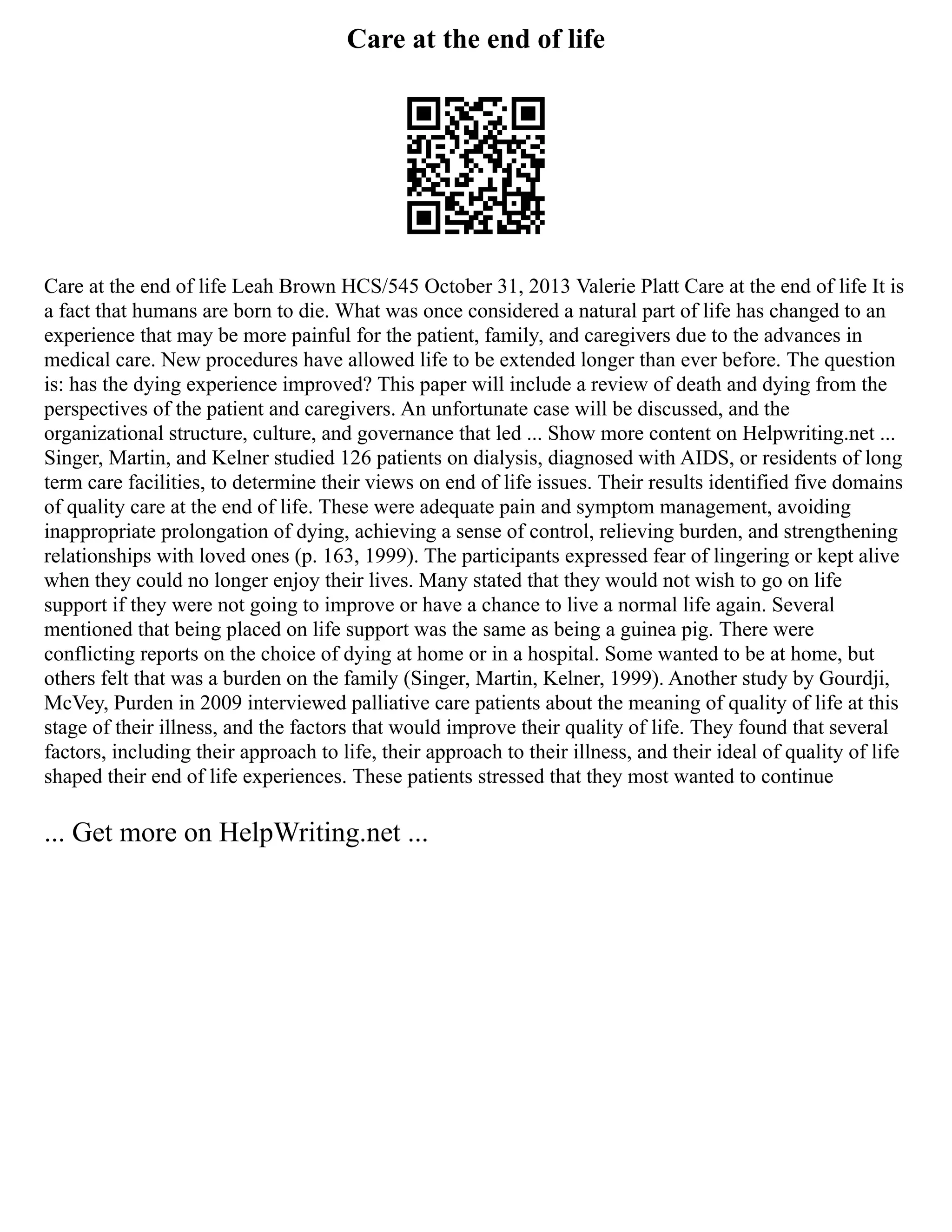 Care at the end of life
Care at the end of life Leah Brown HCS/545 October 31, 2013 Valerie Platt Care at the end of life It is
a fact that humans are born to die. What was once considered a natural part of life has changed to an
experience that may be more painful for the patient, family, and caregivers due to the advances in
medical care. New procedures have allowed life to be extended longer than ever before. The question
is: has the dying experience improved? This paper will include a review of death and dying from the
perspectives of the patient and caregivers. An unfortunate case will be discussed, and the
organizational structure, culture, and governance that led ... Show more content on Helpwriting.net ...
Singer, Martin, and Kelner studied 126 patients on dialysis, diagnosed with AIDS, or residents of long
term care facilities, to determine their views on end of life issues. Their results identified five domains
of quality care at the end of life. These were adequate pain and symptom management, avoiding
inappropriate prolongation of dying, achieving a sense of control, relieving burden, and strengthening
relationships with loved ones (p. 163, 1999). The participants expressed fear of lingering or kept alive
when they could no longer enjoy their lives. Many stated that they would not wish to go on life
support if they were not going to improve or have a chance to live a normal life again. Several
mentioned that being placed on life support was the same as being a guinea pig. There were
conflicting reports on the choice of dying at home or in a hospital. Some wanted to be at home, but
others felt that was a burden on the family (Singer, Martin, Kelner, 1999). Another study by Gourdji,
McVey, Purden in 2009 interviewed palliative care patients about the meaning of quality of life at this
stage of their illness, and the factors that would improve their quality of life. They found that several
factors, including their approach to life, their approach to their illness, and their ideal of quality of life
shaped their end of life experiences. These patients stressed that they most wanted to continue
... Get more on HelpWriting.net ...
 