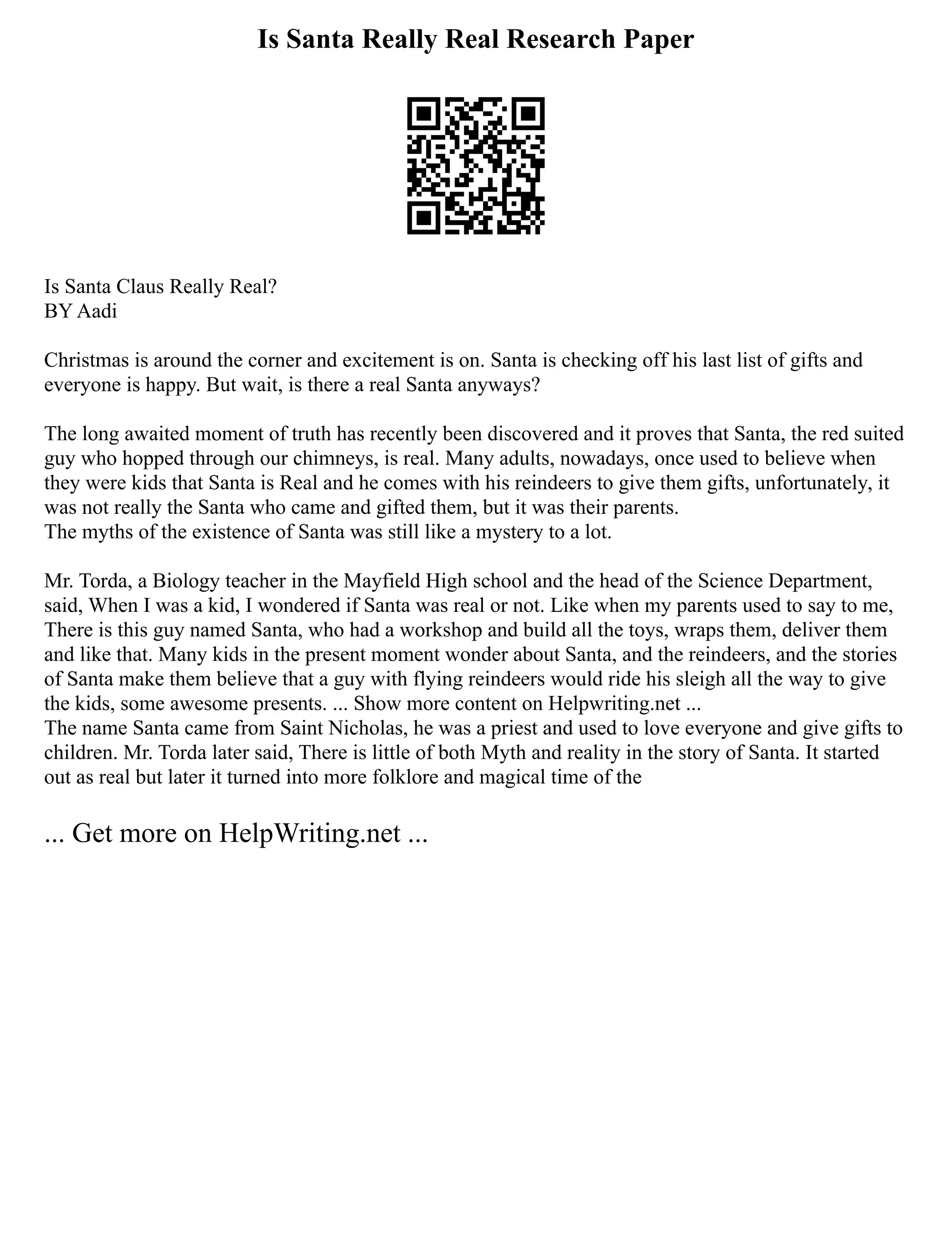 Is Santa Really Real Research Paper
Is Santa Claus Really Real?
BY Aadi
Christmas is around the corner and excitement is on. Santa is checking off his last list of gifts and
everyone is happy. But wait, is there a real Santa anyways?
The long awaited moment of truth has recently been discovered and it proves that Santa, the red suited
guy who hopped through our chimneys, is real. Many adults, nowadays, once used to believe when
they were kids that Santa is Real and he comes with his reindeers to give them gifts, unfortunately, it
was not really the Santa who came and gifted them, but it was their parents.
The myths of the existence of Santa was still like a mystery to a lot.
Mr. Torda, a Biology teacher in the Mayfield High school and the head of the Science Department,
said, When I was a kid, I wondered if Santa was real or not. Like when my parents used to say to me,
There is this guy named Santa, who had a workshop and build all the toys, wraps them, deliver them
and like that. Many kids in the present moment wonder about Santa, and the reindeers, and the stories
of Santa make them believe that a guy with flying reindeers would ride his sleigh all the way to give
the kids, some awesome presents. ... Show more content on Helpwriting.net ...
The name Santa came from Saint Nicholas, he was a priest and used to love everyone and give gifts to
children. Mr. Torda later said, There is little of both Myth and reality in the story of Santa. It started
out as real but later it turned into more folklore and magical time of the
... Get more on HelpWriting.net ...
 