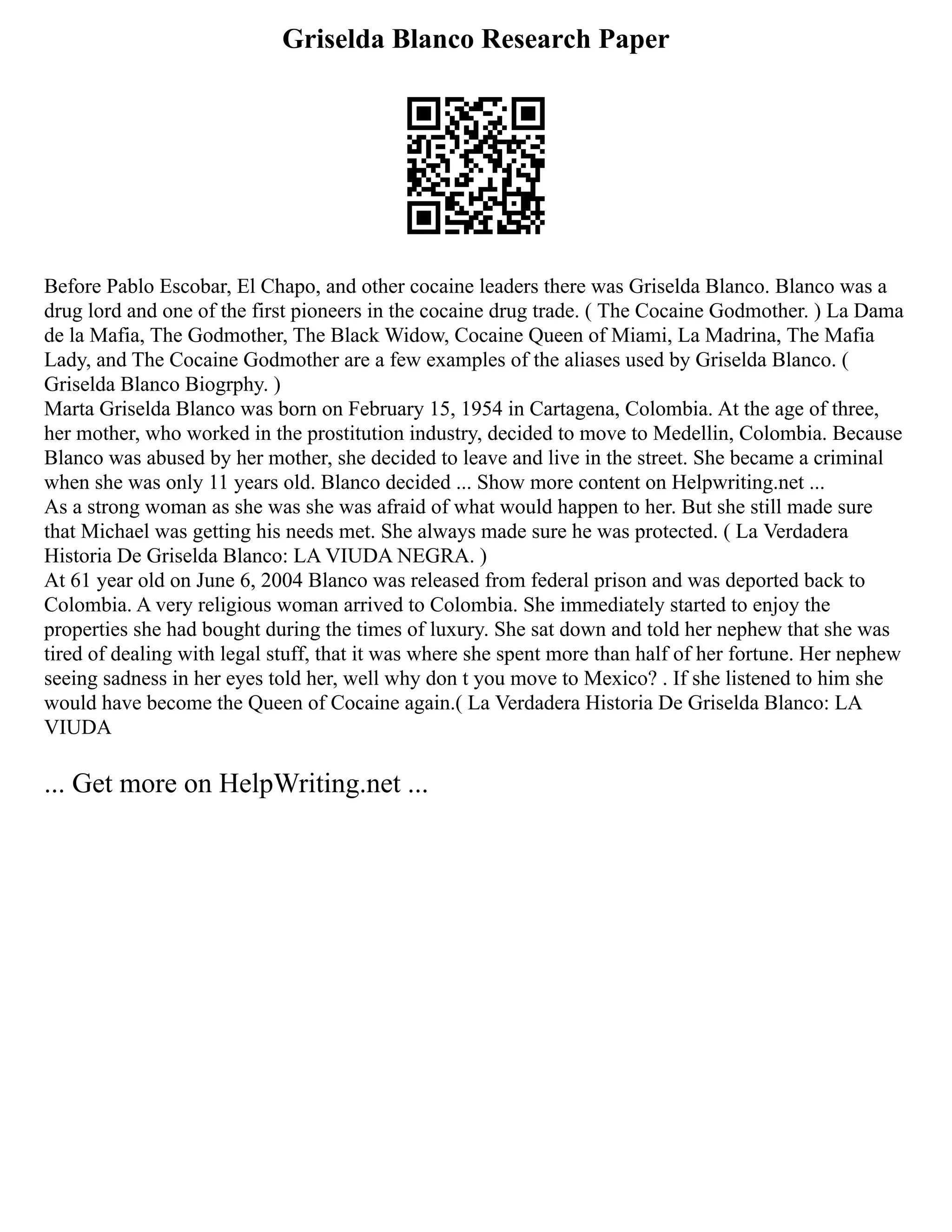 Griselda Blanco Research Paper
Before Pablo Escobar, El Chapo, and other cocaine leaders there was Griselda Blanco. Blanco was a
drug lord and one of the first pioneers in the cocaine drug trade. ( The Cocaine Godmother. ) La Dama
de la Mafia, The Godmother, The Black Widow, Cocaine Queen of Miami, La Madrina, The Mafia
Lady, and The Cocaine Godmother are a few examples of the aliases used by Griselda Blanco. (
Griselda Blanco Biogrphy. )
Marta Griselda Blanco was born on February 15, 1954 in Cartagena, Colombia. At the age of three,
her mother, who worked in the prostitution industry, decided to move to Medellin, Colombia. Because
Blanco was abused by her mother, she decided to leave and live in the street. She became a criminal
when she was only 11 years old. Blanco decided ... Show more content on Helpwriting.net ...
As a strong woman as she was she was afraid of what would happen to her. But she still made sure
that Michael was getting his needs met. She always made sure he was protected. ( La Verdadera
Historia De Griselda Blanco: LA VIUDA NEGRA. )
At 61 year old on June 6, 2004 Blanco was released from federal prison and was deported back to
Colombia. A very religious woman arrived to Colombia. She immediately started to enjoy the
properties she had bought during the times of luxury. She sat down and told her nephew that she was
tired of dealing with legal stuff, that it was where she spent more than half of her fortune. Her nephew
seeing sadness in her eyes told her, well why don t you move to Mexico? . If she listened to him she
would have become the Queen of Cocaine again.( La Verdadera Historia De Griselda Blanco: LA
VIUDA
... Get more on HelpWriting.net ...
 