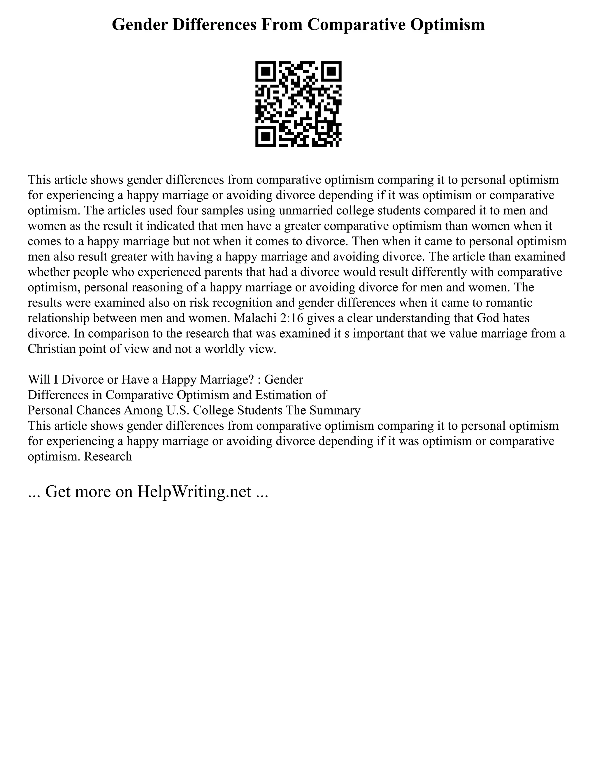 Gender Differences From Comparative Optimism
This article shows gender differences from comparative optimism comparing it to personal optimism
for experiencing a happy marriage or avoiding divorce depending if it was optimism or comparative
optimism. The articles used four samples using unmarried college students compared it to men and
women as the result it indicated that men have a greater comparative optimism than women when it
comes to a happy marriage but not when it comes to divorce. Then when it came to personal optimism
men also result greater with having a happy marriage and avoiding divorce. The article than examined
whether people who experienced parents that had a divorce would result differently with comparative
optimism, personal reasoning of a happy marriage or avoiding divorce for men and women. The
results were examined also on risk recognition and gender differences when it came to romantic
relationship between men and women. Malachi 2:16 gives a clear understanding that God hates
divorce. In comparison to the research that was examined it s important that we value marriage from a
Christian point of view and not a worldly view.
Will I Divorce or Have a Happy Marriage? : Gender
Differences in Comparative Optimism and Estimation of
Personal Chances Among U.S. College Students The Summary
This article shows gender differences from comparative optimism comparing it to personal optimism
for experiencing a happy marriage or avoiding divorce depending if it was optimism or comparative
optimism. Research
... Get more on HelpWriting.net ...
 