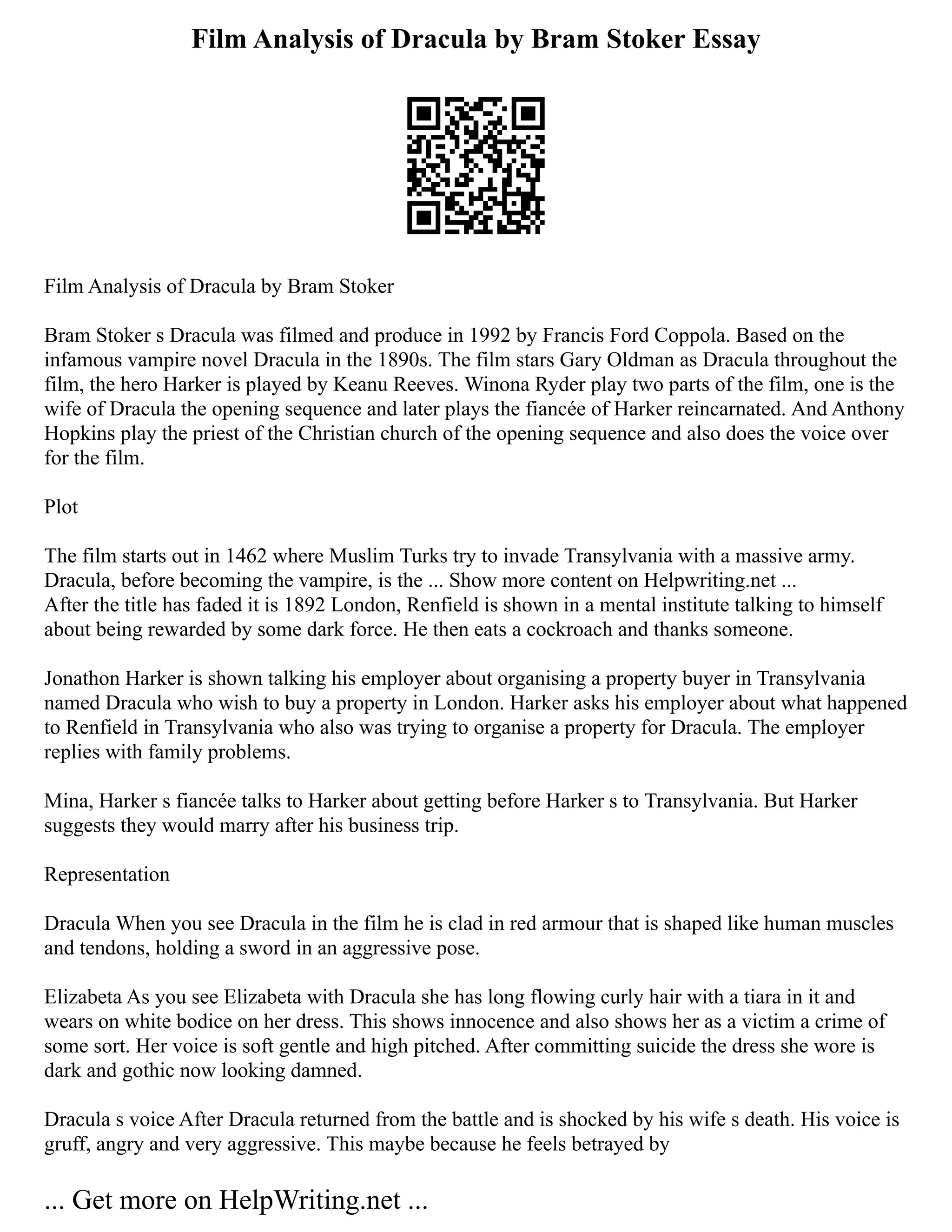 Film Analysis of Dracula by Bram Stoker Essay
Film Analysis of Dracula by Bram Stoker
Bram Stoker s Dracula was filmed and produce in 1992 by Francis Ford Coppola. Based on the
infamous vampire novel Dracula in the 1890s. The film stars Gary Oldman as Dracula throughout the
film, the hero Harker is played by Keanu Reeves. Winona Ryder play two parts of the film, one is the
wife of Dracula the opening sequence and later plays the fiancée of Harker reincarnated. And Anthony
Hopkins play the priest of the Christian church of the opening sequence and also does the voice over
for the film.
Plot
The film starts out in 1462 where Muslim Turks try to invade Transylvania with a massive army.
Dracula, before becoming the vampire, is the ... Show more content on Helpwriting.net ...
After the title has faded it is 1892 London, Renfield is shown in a mental institute talking to himself
about being rewarded by some dark force. He then eats a cockroach and thanks someone.
Jonathon Harker is shown talking his employer about organising a property buyer in Transylvania
named Dracula who wish to buy a property in London. Harker asks his employer about what happened
to Renfield in Transylvania who also was trying to organise a property for Dracula. The employer
replies with family problems.
Mina, Harker s fiancée talks to Harker about getting before Harker s to Transylvania. But Harker
suggests they would marry after his business trip.
Representation
Dracula When you see Dracula in the film he is clad in red armour that is shaped like human muscles
and tendons, holding a sword in an aggressive pose.
Elizabeta As you see Elizabeta with Dracula she has long flowing curly hair with a tiara in it and
wears on white bodice on her dress. This shows innocence and also shows her as a victim a crime of
some sort. Her voice is soft gentle and high pitched. After committing suicide the dress she wore is
dark and gothic now looking damned.
Dracula s voice After Dracula returned from the battle and is shocked by his wife s death. His voice is
gruff, angry and very aggressive. This maybe because he feels betrayed by
... Get more on HelpWriting.net ...
 