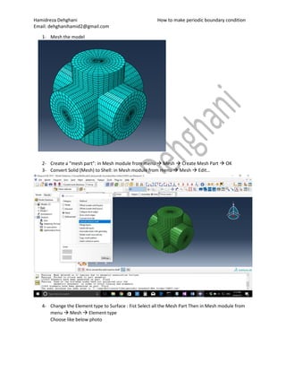 Hamidreza Dehghani How to make periodic boundary condition
Email: dehghanihamid2@gmail.com
1- Mesh the model
2- Create a “mesh part”: in Mesh module from menu  Mesh  Create Mesh Part  OK
3- Convert Solid (Mesh) to Shell: in Mesh module from menu  Mesh  Edit…
4- Change the Element type to Surface : Fist Select all the Mesh Part Then in Mesh module from
menu  Mesh  Element type
Choose like below photo
 
