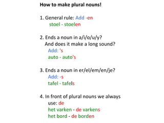 How to make plural nouns!
 
1. General rule: Add -en
 stoel - stoelen 
 
2. Ends a noun in a/i/o/u/y? 
    And does it make a long sound?  
     Add: 's
auto - auto's
 
3. Ends a noun in er/el/em/en/je? 
Add: -s
tafel - tafels
 
4. In front of plural nouns we always 
use: de 
het varken - de varkens 
het bord - de borden

 