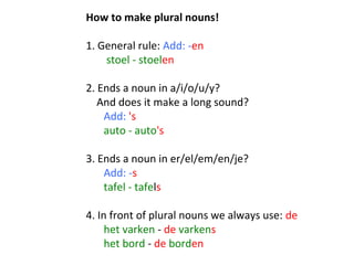 How to make plural nouns!
 
1. General rule: Add: -en
 stoel - stoelen 
 
2. Ends a noun in a/i/o/u/y? 
    And does it make a long sound?  
     Add: 's
auto - auto's
 
3. Ends a noun in er/el/em/en/je? 
Add: -s
tafel - tafels
 
4. In front of plural nouns we always use: de 
het varken - de varkens 
het bord - de borden

 
