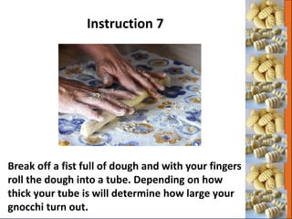 Break off a fist full of dough and with your fingers
roll the dough into a tube. Depending on how
thick your tube is will determine how large your
gnocchi turn out.
Instruction 7
 