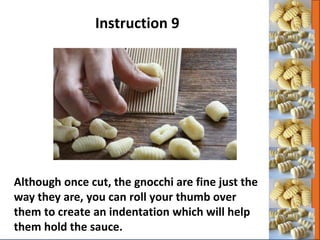 Although once cut, the gnocchi are fine just the
way they are, you can roll your thumb over
them to create an indentation which will help
them hold the sauce.
Instruction 9
 