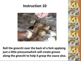 Roll the gnocchi over the back of a fork applying
just a little pressurewhich will create groves
along the gnocchi to help it grasp the sauce also.
Instruction 10
 