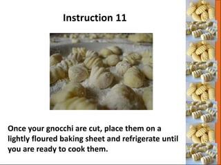 Once your gnocchi are cut, place them on a
lightly floured baking sheet and refrigerate until
you are ready to cook them.
Instruction 11
 