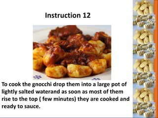 To cook the gnocchi drop them into a large pot of
lightly salted waterand as soon as most of them
rise to the top ( few minutes) they are cooked and
ready to sauce.
Instruction 12
 