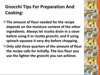 Gnocchi Tips For Preparation And
Cooking:
The amount of flour needed for the recipe
depends on the moisture content of the other
ingredients. Always let ricotta drain in a sieve
before using it in ricotta gnocchi, and if using
spinach squeeze it very dry before chopping.
Only add three quarters of the amount of flour
the recipe calls for initially. The less flour you
use the lighter the gnocchi you can achieve.
 