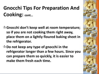 Gnocchi don’t keep well at room temperature;
so if you are not cooking them right away,
place them on a lightly floured baking sheet in
the refrigerator.
Do not keep any type of gnocchi in the
refrigerator longer than a few hours. Since you
can prepare them so quickly, it is easier to
make them fresh each time.
Gnocchi Tips For Preparation And
Cooking: cont…
 