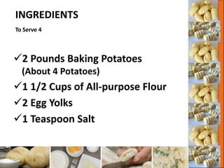INGREDIENTS
To Serve 4
2 Pounds Baking Potatoes
(About 4 Potatoes)
1 1/2 Cups of All-purpose Flour
2 Egg Yolks
1 Teaspoon Salt
 